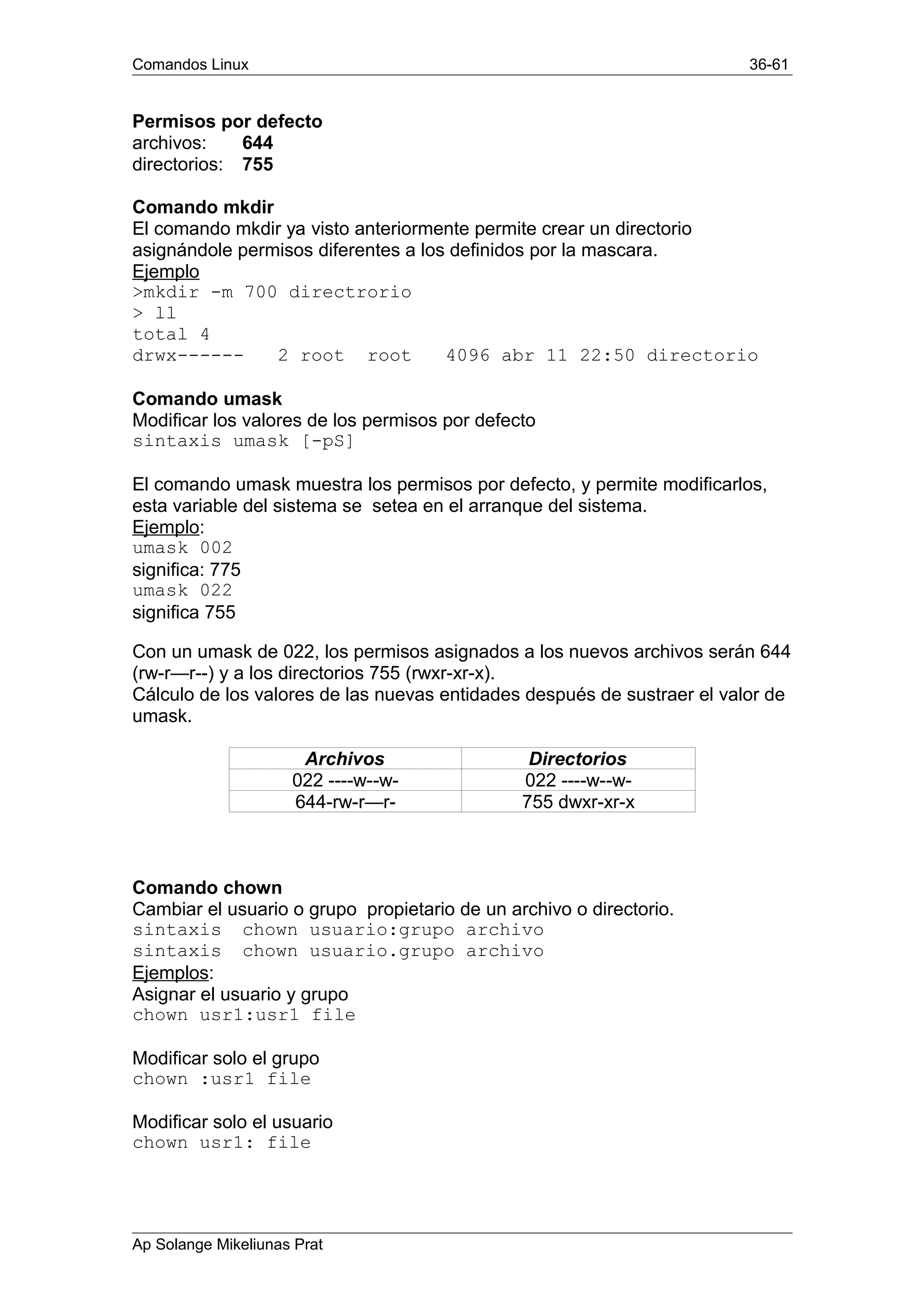 Comandos Linux 36-61
Permisos por defecto
archivos: 644
directorios: 755
Comando mkdir
El comando mkdir ya visto anteriormente permite crear un directorio
asignándole permisos diferentes a los definidos por la mascara.
Ejemplo
>mkdir -m 700 directrorio
> ll
total 4
drwx------ 2 root root 4096 abr 11 22:50 directorio
Comando umask
Modificar los valores de los permisos por defecto
sintaxis umask [-pS]
El comando umask muestra los permisos por defecto, y permite modificarlos,
esta variable del sistema se setea en el arranque del sistema.
Ejemplo:
umask 002
significa: 775
umask 022
significa 755
Con un umask de 022, los permisos asignados a los nuevos archivos serán 644
(rw-r—r--) y a los directorios 755 (rwxr-xr-x).
Cálculo de los valores de las nuevas entidades después de sustraer el valor de
umask.
Archivos Directorios
022 ----w--w- 022 ----w--w-
644-rw-r—r- 755 dwxr-xr-x
Comando chown
Cambiar el usuario o grupo propietario de un archivo o directorio.
sintaxis chown usuario:grupo archivo
sintaxis chown usuario.grupo archivo
Ejemplos:
Asignar el usuario y grupo
chown usr1:usr1 file
Modificar solo el grupo
chown :usr1 file
Modificar solo el usuario
chown usr1: file
Ap Solange Mikeliunas Prat
 
