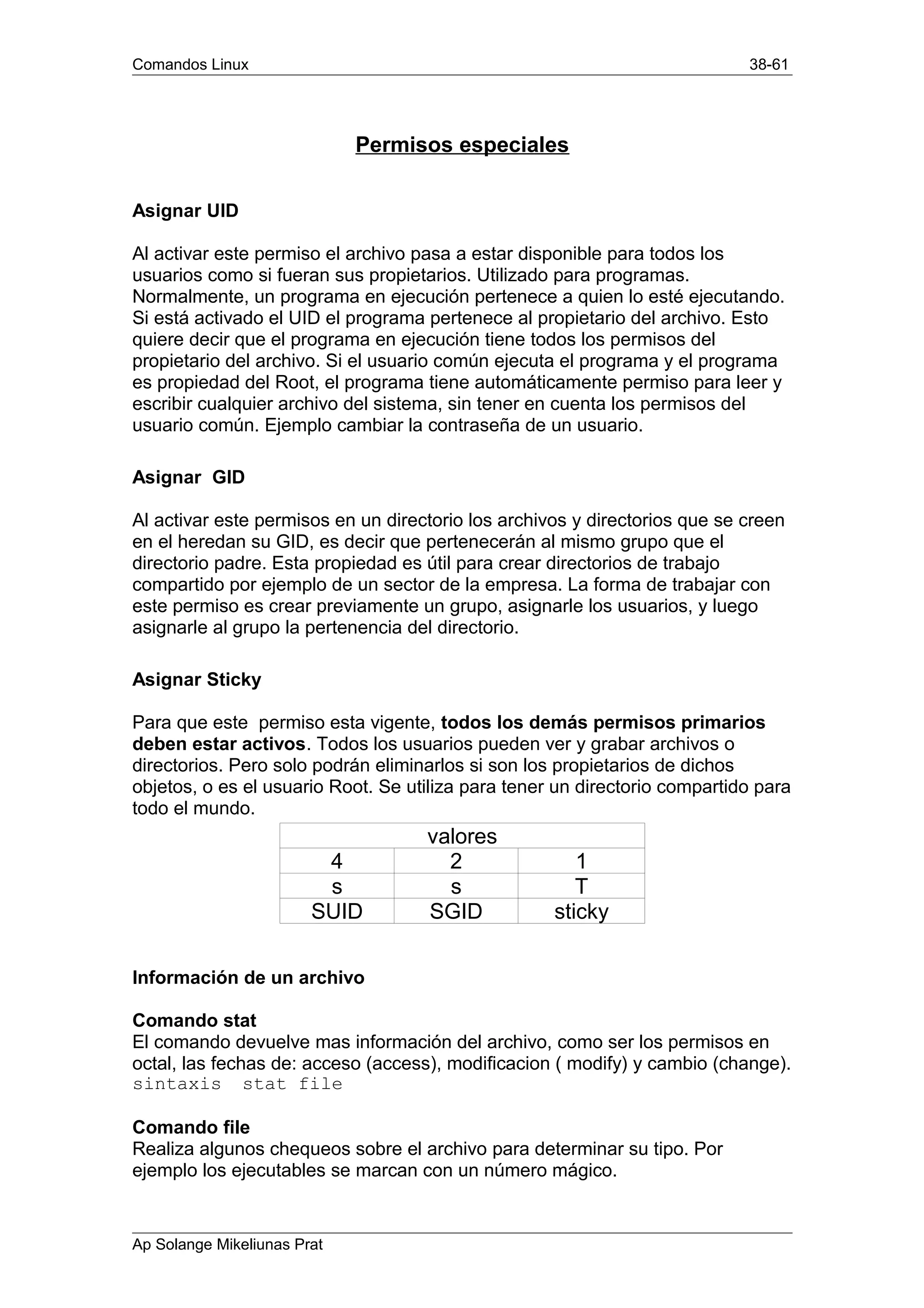 Comandos Linux 38-61
Permisos especiales
Asignar UID
Al activar este permiso el archivo pasa a estar disponible para todos los
usuarios como si fueran sus propietarios. Utilizado para programas.
Normalmente, un programa en ejecución pertenece a quien lo esté ejecutando.
Si está activado el UID el programa pertenece al propietario del archivo. Esto
quiere decir que el programa en ejecución tiene todos los permisos del
propietario del archivo. Si el usuario común ejecuta el programa y el programa
es propiedad del Root, el programa tiene automáticamente permiso para leer y
escribir cualquier archivo del sistema, sin tener en cuenta los permisos del
usuario común. Ejemplo cambiar la contraseña de un usuario.
Asignar GID
Al activar este permisos en un directorio los archivos y directorios que se creen
en el heredan su GID, es decir que pertenecerán al mismo grupo que el
directorio padre. Esta propiedad es útil para crear directorios de trabajo
compartido por ejemplo de un sector de la empresa. La forma de trabajar con
este permiso es crear previamente un grupo, asignarle los usuarios, y luego
asignarle al grupo la pertenencia del directorio.
Asignar Sticky
Para que este permiso esta vigente, todos los demás permisos primarios
deben estar activos. Todos los usuarios pueden ver y grabar archivos o
directorios. Pero solo podrán eliminarlos si son los propietarios de dichos
objetos, o es el usuario Root. Se utiliza para tener un directorio compartido para
todo el mundo.
valores
4 2 1
s s T
SUID SGID sticky
Información de un archivo
Comando stat
El comando devuelve mas información del archivo, como ser los permisos en
octal, las fechas de: acceso (access), modificacion ( modify) y cambio (change).
sintaxis stat file
Comando file
Realiza algunos chequeos sobre el archivo para determinar su tipo. Por
ejemplo los ejecutables se marcan con un número mágico.
Ap Solange Mikeliunas Prat
 