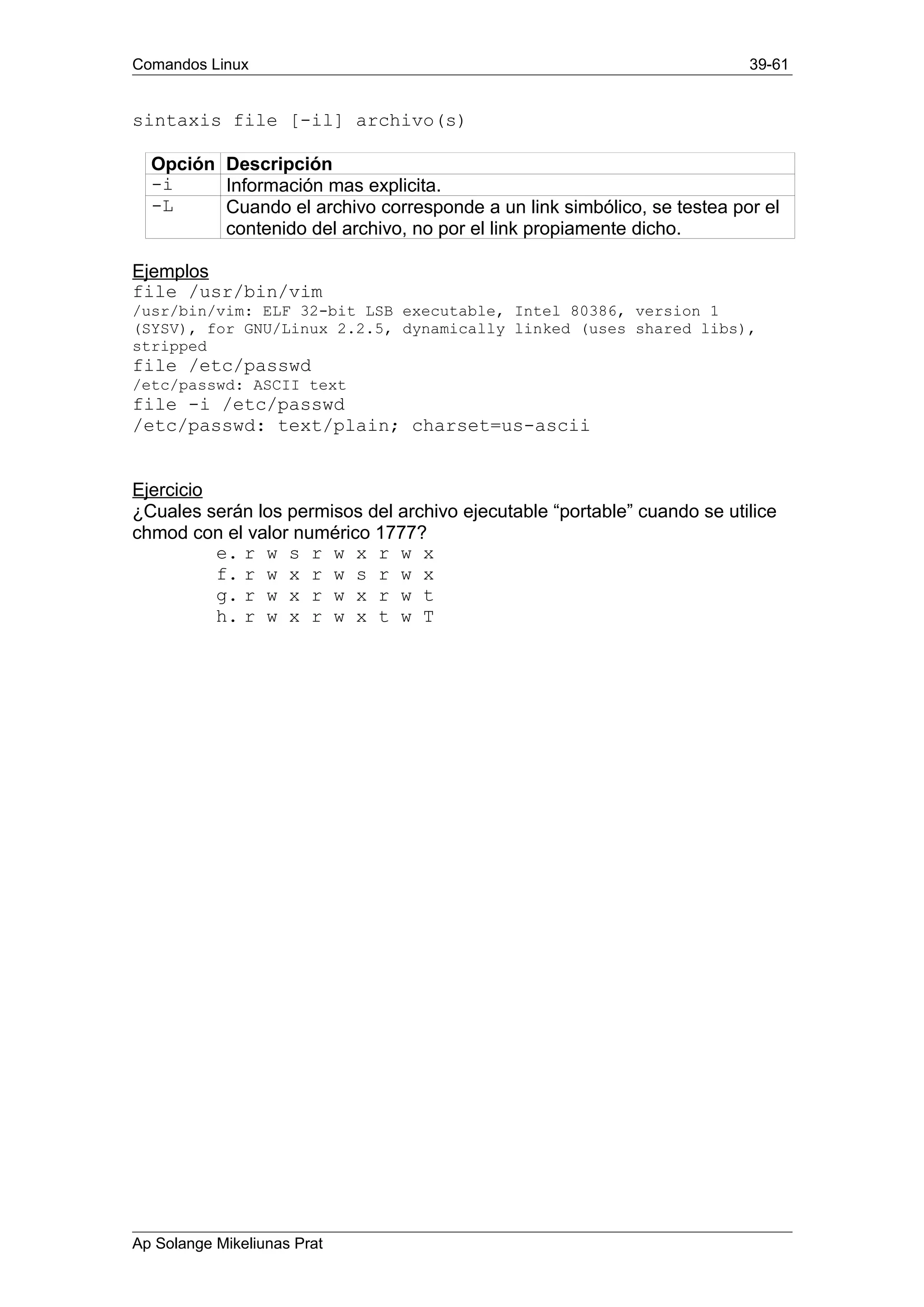 Comandos Linux 39-61
sintaxis file [-il] archivo(s)
Opción Descripción
-i Información mas explicita.
-L Cuando el archivo corresponde a un link simbólico, se testea por el
contenido del archivo, no por el link propiamente dicho.
Ejemplos
file /usr/bin/vim
/usr/bin/vim: ELF 32-bit LSB executable, Intel 80386, version 1
(SYSV), for GNU/Linux 2.2.5, dynamically linked (uses shared libs),
stripped
file /etc/passwd
/etc/passwd: ASCII text
file -i /etc/passwd
/etc/passwd: text/plain; charset=us-ascii
Ejercicio
¿Cuales serán los permisos del archivo ejecutable “portable” cuando se utilice
chmod con el valor numérico 1777?
e. r w s r w x r w x
f. r w x r w s r w x
g. r w x r w x r w t
h. r w x r w x t w T
Ap Solange Mikeliunas Prat
 