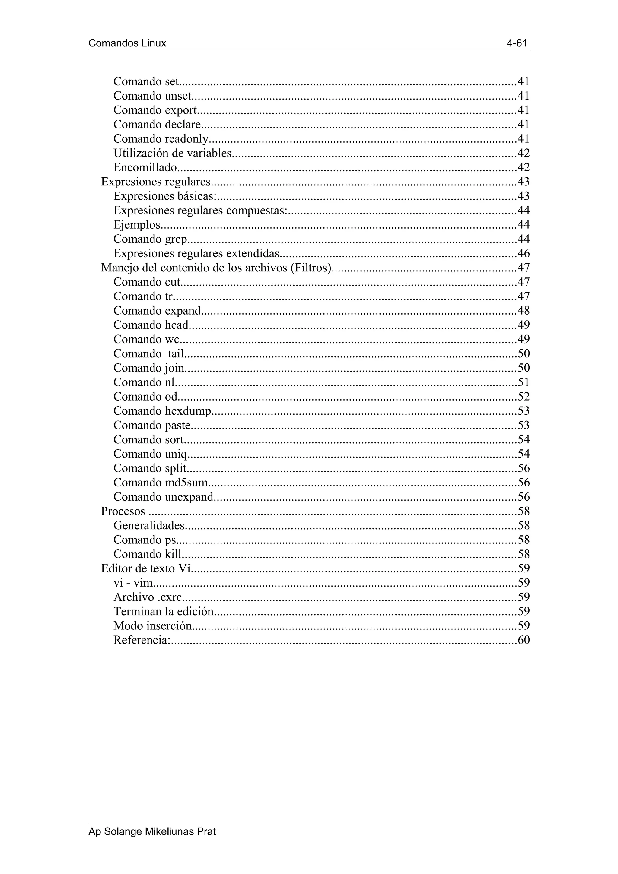 Comandos Linux 4-61
Comando set............................................................................................................41
Comando unset........................................................................................................41
Comando export......................................................................................................41
Comando declare.....................................................................................................41
Comando readonly...................................................................................................41
Utilización de variables...........................................................................................42
Encomillado.............................................................................................................42
Expresiones regulares..................................................................................................43
Expresiones básicas:................................................................................................43
Expresiones regulares compuestas:.........................................................................44
Ejemplos..................................................................................................................44
Comando grep..........................................................................................................44
Expresiones regulares extendidas............................................................................46
Manejo del contenido de los archivos (Filtros)...........................................................47
Comando cut............................................................................................................47
Comando tr..............................................................................................................47
Comando expand.....................................................................................................48
Comando head.........................................................................................................49
Comando wc............................................................................................................49
Comando tail...........................................................................................................50
Comando join..........................................................................................................50
Comando nl..............................................................................................................51
Comando od.............................................................................................................52
Comando hexdump..................................................................................................53
Comando paste........................................................................................................53
Comando sort...........................................................................................................54
Comando uniq..........................................................................................................54
Comando split..........................................................................................................56
Comando md5sum...................................................................................................56
Comando unexpand.................................................................................................56
Procesos ......................................................................................................................58
Generalidades..........................................................................................................58
Comando ps.............................................................................................................58
Comando kill...........................................................................................................58
Editor de texto Vi........................................................................................................59
vi - vim.....................................................................................................................59
Archivo .exrc...........................................................................................................59
Terminan la edición.................................................................................................59
Modo inserción........................................................................................................59
Referencia:...............................................................................................................60
Ap Solange Mikeliunas Prat
 