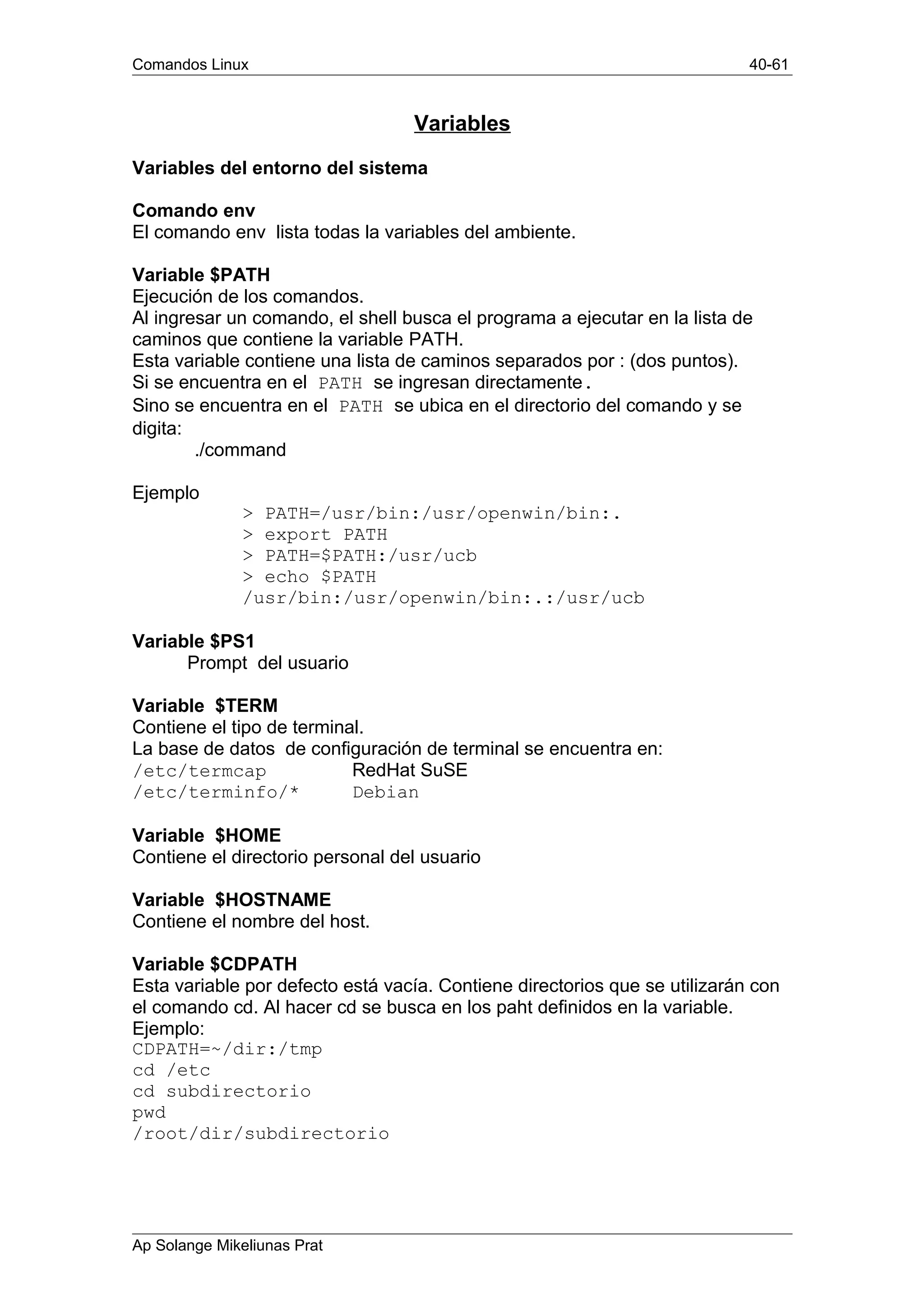 Comandos Linux 40-61
Variables
Variables del entorno del sistema
Comando env
El comando env lista todas la variables del ambiente.
Variable $PATH
Ejecución de los comandos.
Al ingresar un comando, el shell busca el programa a ejecutar en la lista de
caminos que contiene la variable PATH.
Esta variable contiene una lista de caminos separados por : (dos puntos).
Si se encuentra en el PATH se ingresan directamente.
Sino se encuentra en el PATH se ubica en el directorio del comando y se
digita:
./command
Ejemplo
> PATH=/usr/bin:/usr/openwin/bin:.
> export PATH
> PATH=$PATH:/usr/ucb
> echo $PATH
/usr/bin:/usr/openwin/bin:.:/usr/ucb
Variable $PS1
Prompt del usuario
Variable $TERM
Contiene el tipo de terminal.
La base de datos de configuración de terminal se encuentra en:
/etc/termcap RedHat SuSE
/etc/terminfo/* Debian
Variable $HOME
Contiene el directorio personal del usuario
Variable $HOSTNAME
Contiene el nombre del host.
Variable $CDPATH
Esta variable por defecto está vacía. Contiene directorios que se utilizarán con
el comando cd. Al hacer cd se busca en los paht definidos en la variable.
Ejemplo:
CDPATH=~/dir:/tmp
cd /etc
cd subdirectorio
pwd
/root/dir/subdirectorio
Ap Solange Mikeliunas Prat
 