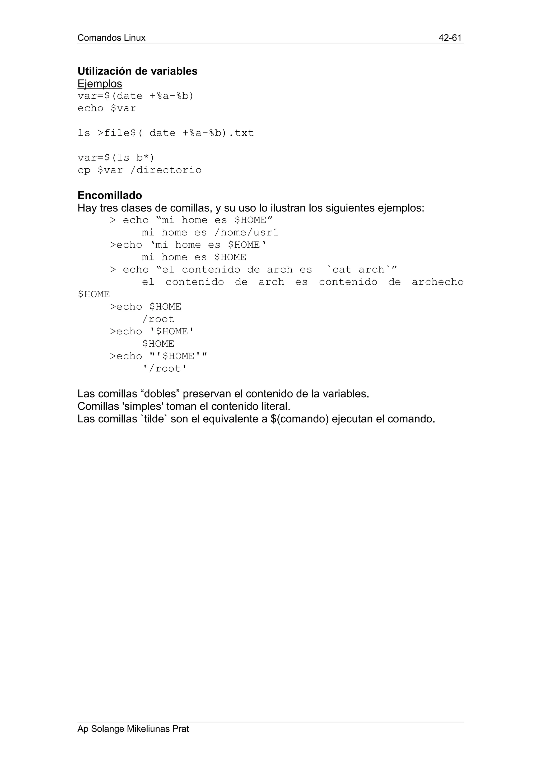 Comandos Linux 42-61
Utilización de variables
Ejemplos
var=$(date +%a-%b)
echo $var
ls >file$( date +%a-%b).txt
var=$(ls b*)
cp $var /directorio
Encomillado
Hay tres clases de comillas, y su uso lo ilustran los siguientes ejemplos:
> echo “mi home es $HOME”
mi home es /home/usr1
>echo ‘mi home es $HOME‘
mi home es $HOME
> echo “el contenido de arch es `cat arch`”
el contenido de arch es contenido de archecho
$HOME
>echo $HOME
/root
>echo '$HOME'
$HOME
>echo "'$HOME'"
'/root'
Las comillas “dobles” preservan el contenido de la variables.
Comillas 'simples' toman el contenido literal.
Las comillas `tilde` son el equivalente a $(comando) ejecutan el comando.
Ap Solange Mikeliunas Prat
 