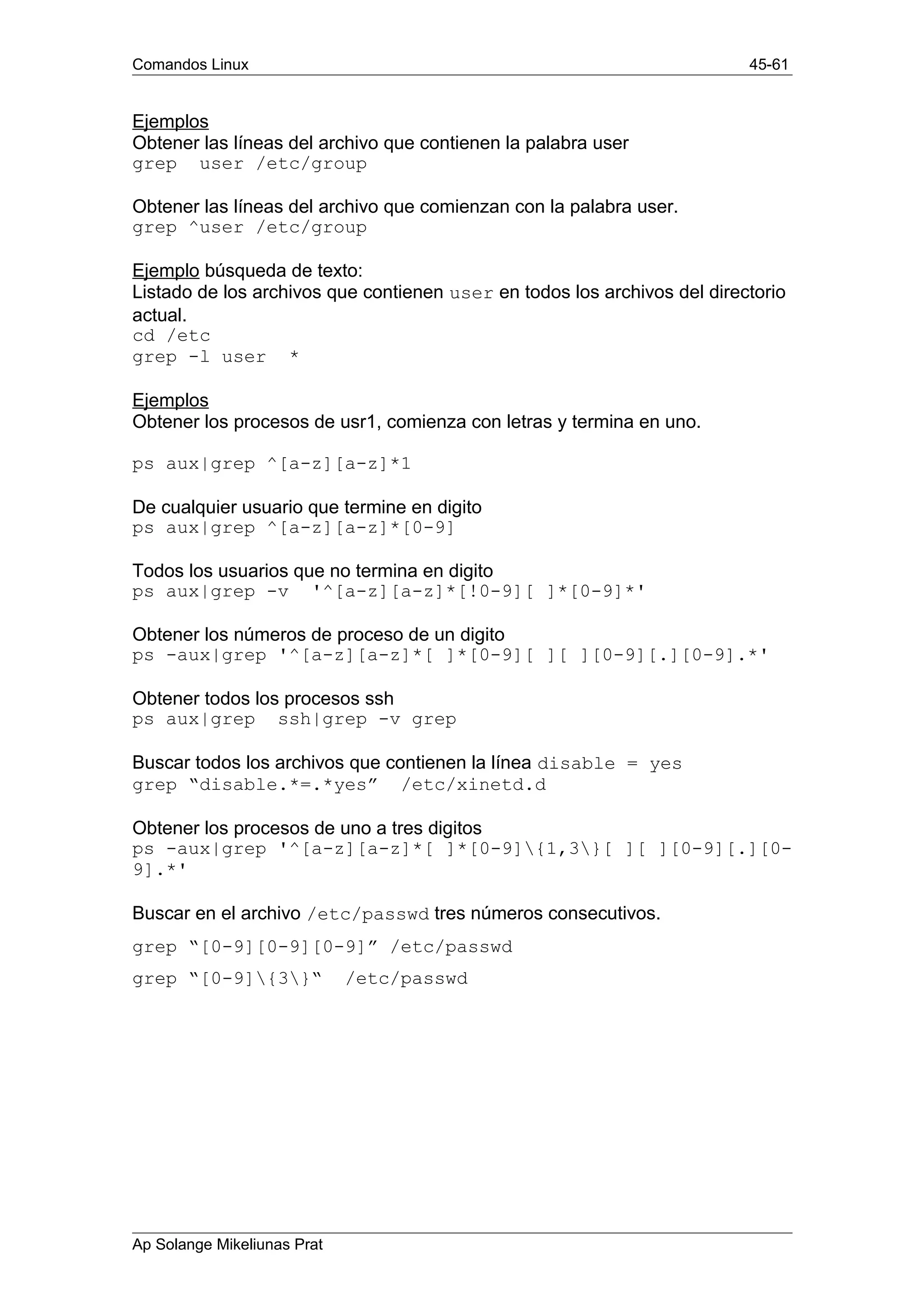 Comandos Linux 45-61
Ejemplos
Obtener las líneas del archivo que contienen la palabra user
grep user /etc/group
Obtener las líneas del archivo que comienzan con la palabra user.
grep ^user /etc/group
Ejemplo búsqueda de texto:
Listado de los archivos que contienen user en todos los archivos del directorio
actual.
cd /etc
grep -l user *
Ejemplos
Obtener los procesos de usr1, comienza con letras y termina en uno.
ps aux|grep ^[a-z][a-z]*1
De cualquier usuario que termine en digito
ps aux|grep ^[a-z][a-z]*[0-9]
Todos los usuarios que no termina en digito
ps aux|grep -v '^[a-z][a-z]*[!0-9][ ]*[0-9]*'
Obtener los números de proceso de un digito
ps -aux|grep '^[a-z][a-z]*[ ]*[0-9][ ][ ][0-9][.][0-9].*'
Obtener todos los procesos ssh
ps aux|grep ssh|grep -v grep
Buscar todos los archivos que contienen la línea disable = yes
grep “disable.*=.*yes” /etc/xinetd.d
Obtener los procesos de uno a tres digitos
ps -aux|grep '^[a-z][a-z]*[ ]*[0-9]{1,3}[ ][ ][0-9][.][0-
9].*'
Buscar en el archivo /etc/passwd tres números consecutivos.
grep “[0-9][0-9][0-9]” /etc/passwd
grep “[0-9]{3}“ /etc/passwd
Ap Solange Mikeliunas Prat
 