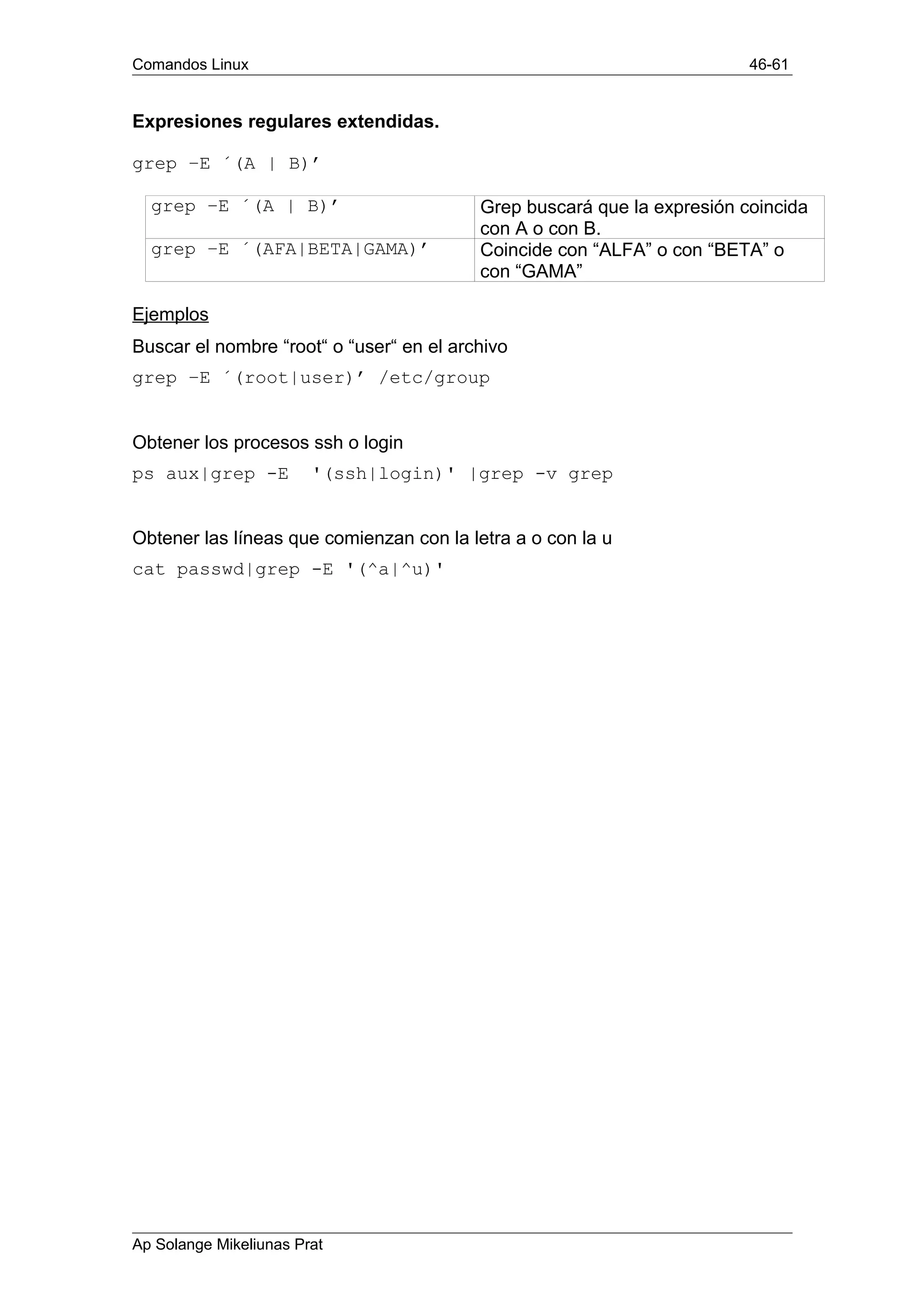 Comandos Linux 46-61
Expresiones regulares extendidas.
grep –E ´(A | B)’
grep –E ´(A | B)’ Grep buscará que la expresión coincida
con A o con B.
grep –E ´(AFA|BETA|GAMA)’ Coincide con “ALFA” o con “BETA” o
con “GAMA”
Ejemplos
Buscar el nombre “root“ o “user“ en el archivo
grep –E ´(root|user)’ /etc/group
Obtener los procesos ssh o login
ps aux|grep -E '(ssh|login)' |grep -v grep
Obtener las líneas que comienzan con la letra a o con la u
cat passwd|grep -E '(^a|^u)'
Ap Solange Mikeliunas Prat
 