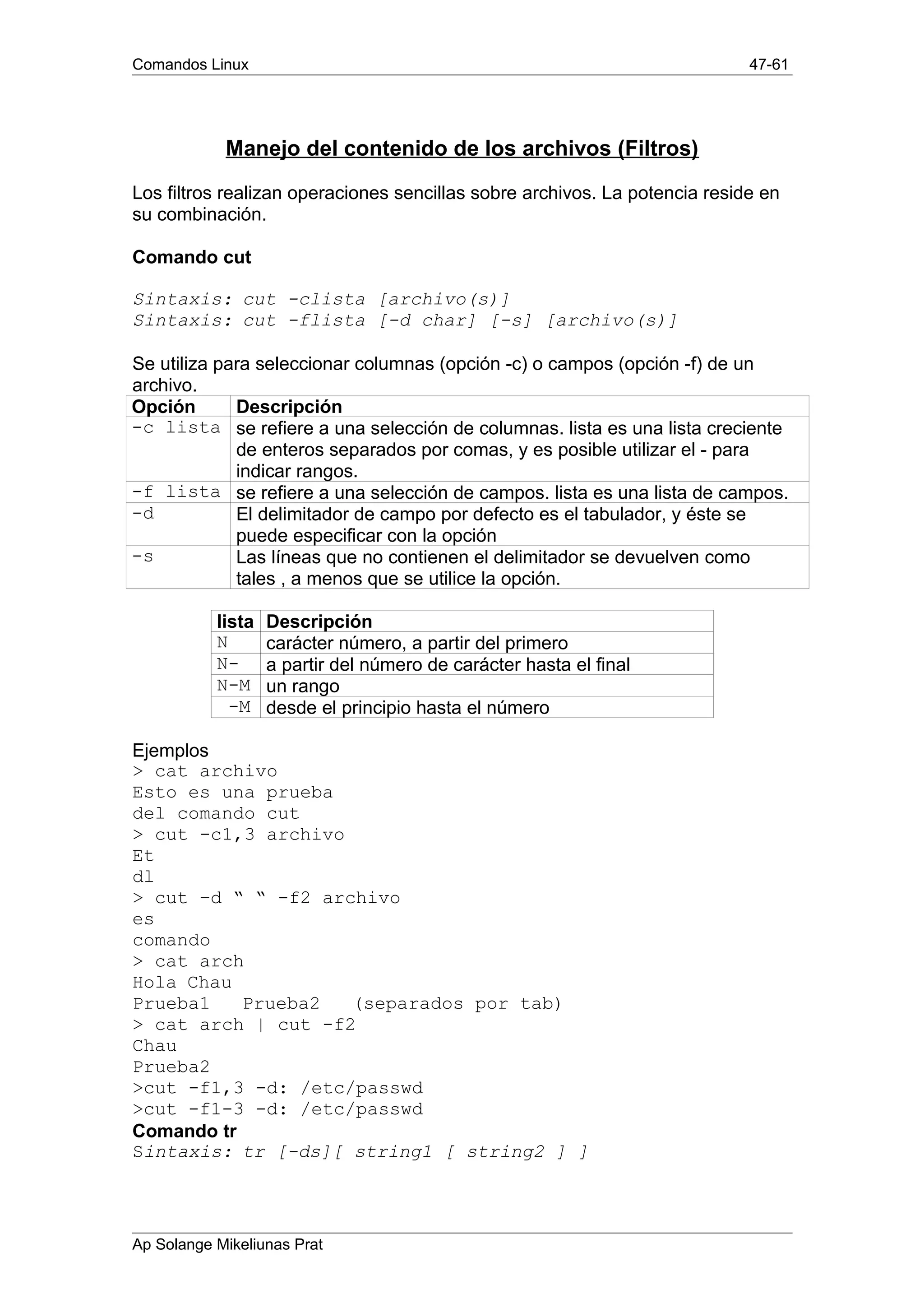 Comandos Linux 47-61
Manejo del contenido de los archivos (Filtros)
Los filtros realizan operaciones sencillas sobre archivos. La potencia reside en
su combinación.
Comando cut
Sintaxis: cut -clista [archivo(s)]
Sintaxis: cut -flista [-d char] [-s] [archivo(s)]
Se utiliza para seleccionar columnas (opción -c) o campos (opción -f) de un
archivo.
Opción Descripción
-c lista se refiere a una selección de columnas. lista es una lista creciente
de enteros separados por comas, y es posible utilizar el - para
indicar rangos.
-f lista se refiere a una selección de campos. lista es una lista de campos.
-d El delimitador de campo por defecto es el tabulador, y éste se
puede especificar con la opción
-s Las líneas que no contienen el delimitador se devuelven como
tales , a menos que se utilice la opción.
lista Descripción
N carácter número, a partir del primero
N- a partir del número de carácter hasta el final
N-M un rango
-M desde el principio hasta el número
Ejemplos
> cat archivo
Esto es una prueba
del comando cut
> cut -c1,3 archivo
Et
dl
> cut –d “ “ -f2 archivo
es
comando
> cat arch
Hola Chau
Prueba1 Prueba2 (separados por tab)
> cat arch | cut -f2
Chau
Prueba2
>cut -f1,3 -d: /etc/passwd
>cut -f1-3 -d: /etc/passwd
Comando tr
Sintaxis: tr [-ds][ string1 [ string2 ] ]
Ap Solange Mikeliunas Prat
 