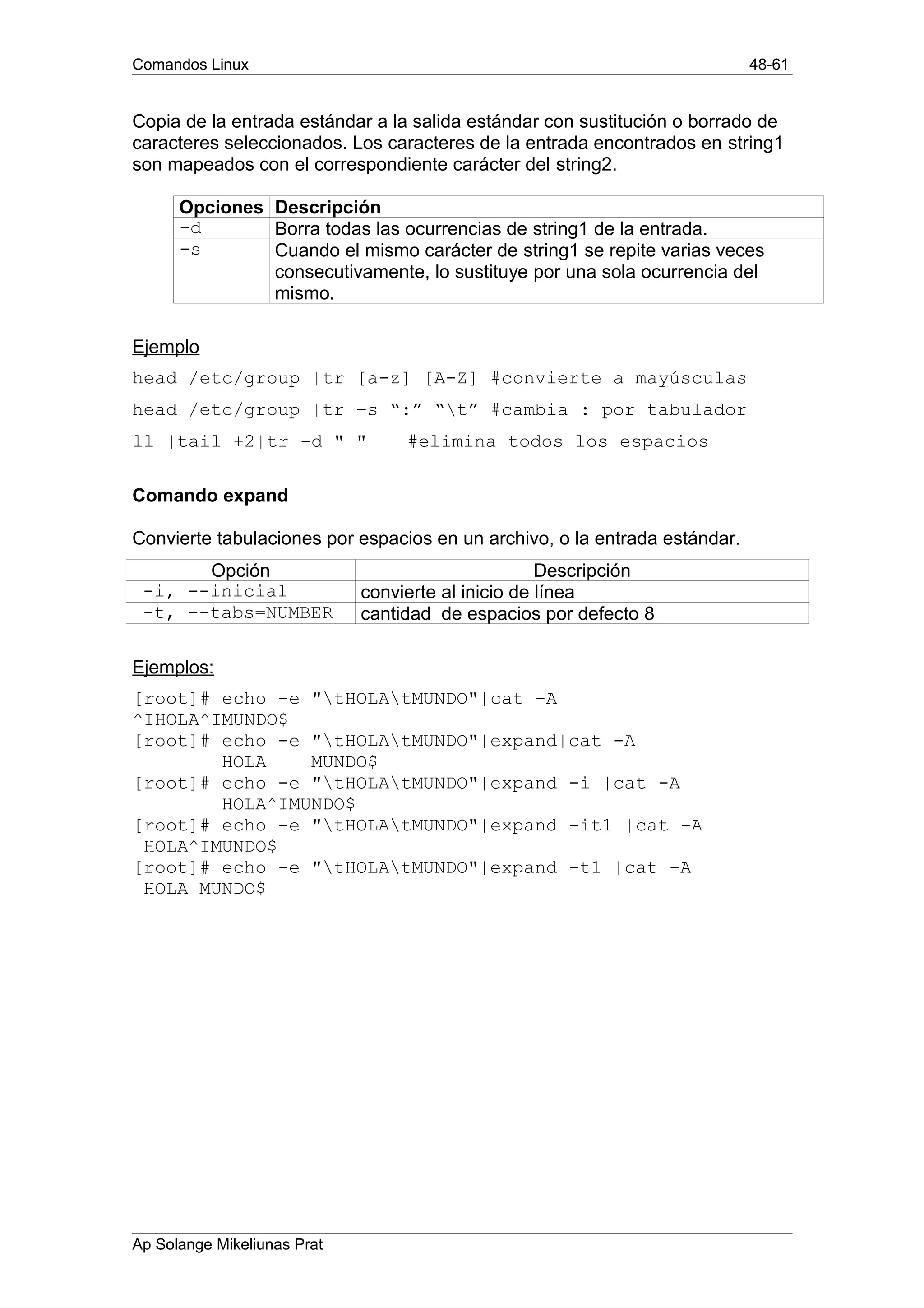 Comandos Linux 48-61
Copia de la entrada estándar a la salida estándar con sustitución o borrado de
caracteres seleccionados. Los caracteres de la entrada encontrados en string1
son mapeados con el correspondiente carácter del string2.
Opciones Descripción
-d Borra todas las ocurrencias de string1 de la entrada.
-s Cuando el mismo carácter de string1 se repite varias veces
consecutivamente, lo sustituye por una sola ocurrencia del
mismo.
Ejemplo
head /etc/group |tr [a-z] [A-Z] #convierte a mayúsculas
head /etc/group |tr –s “:” “t” #cambia : por tabulador
ll |tail +2|tr -d " " #elimina todos los espacios
Comando expand
Convierte tabulaciones por espacios en un archivo, o la entrada estándar.
Opción Descripción
-i, --inicial convierte al inicio de línea
-t, --tabs=NUMBER cantidad de espacios por defecto 8
Ejemplos:
[root]# echo -e "tHOLAtMUNDO"|cat -A
^IHOLA^IMUNDO$
[root]# echo -e "tHOLAtMUNDO"|expand|cat -A
HOLA MUNDO$
[root]# echo -e "tHOLAtMUNDO"|expand -i |cat -A
HOLA^IMUNDO$
[root]# echo -e "tHOLAtMUNDO"|expand -it1 |cat -A
HOLA^IMUNDO$
[root]# echo -e "tHOLAtMUNDO"|expand -t1 |cat -A
HOLA MUNDO$
Ap Solange Mikeliunas Prat
 