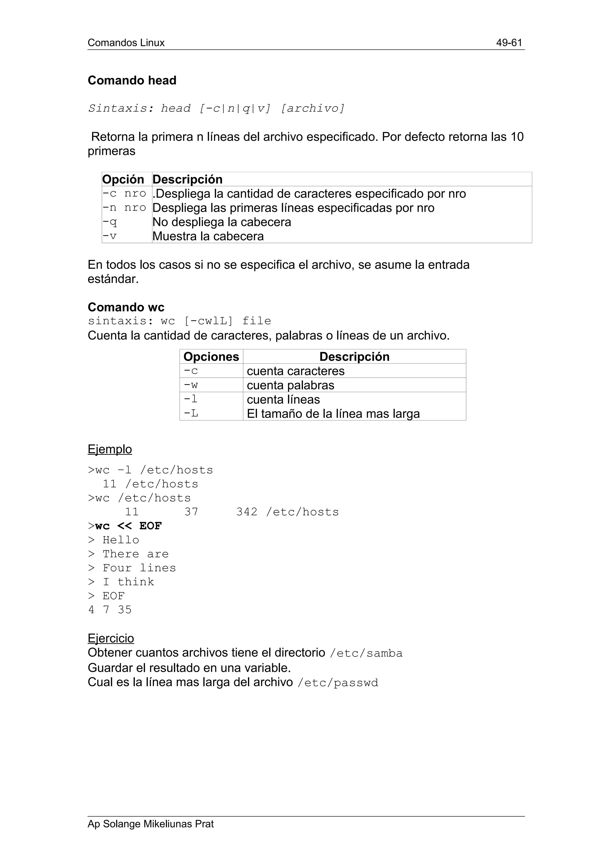 Comandos Linux 49-61
Comando head
Sintaxis: head [-c|n|q|v] [archivo]
Retorna la primera n líneas del archivo especificado. Por defecto retorna las 10
primeras
Opción Descripción
-c nro .Despliega la cantidad de caracteres especificado por nro
-n nro Despliega las primeras líneas especificadas por nro
-q No despliega la cabecera
-v Muestra la cabecera
En todos los casos si no se especifica el archivo, se asume la entrada
estándar.
Comando wc
sintaxis: wc [-cwlL] file
Cuenta la cantidad de caracteres, palabras o líneas de un archivo.
Opciones Descripción
-c cuenta caracteres
-w cuenta palabras
-l cuenta líneas
-L El tamaño de la línea mas larga
Ejemplo
>wc –l /etc/hosts
11 /etc/hosts
>wc /etc/hosts
11 37 342 /etc/hosts
>wc << EOF
> Hello
> There are
> Four lines
> I think
> EOF
4 7 35
Ejercicio
Obtener cuantos archivos tiene el directorio /etc/samba
Guardar el resultado en una variable.
Cual es la línea mas larga del archivo /etc/passwd
Ap Solange Mikeliunas Prat
 