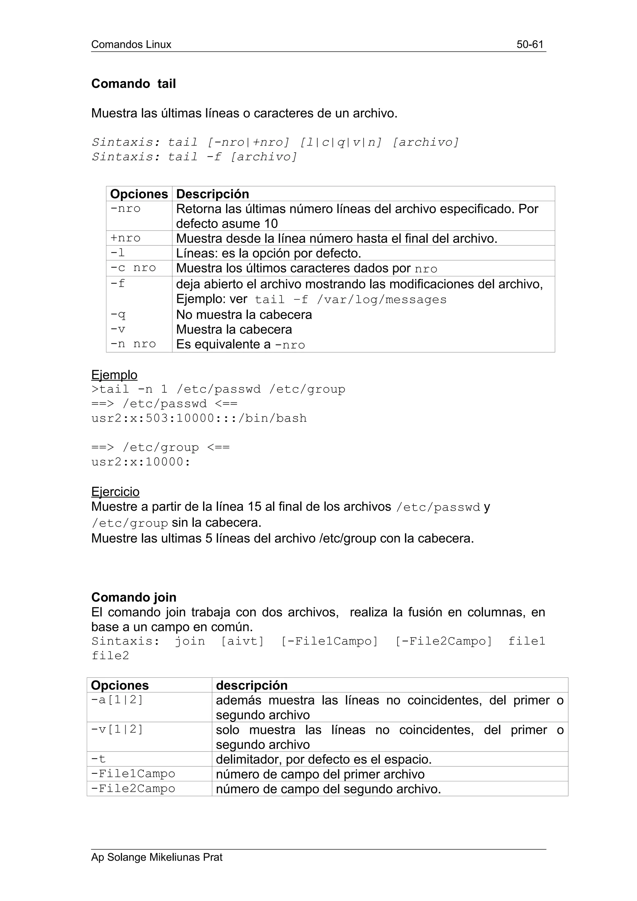 Comandos Linux 50-61
Comando tail
Muestra las últimas líneas o caracteres de un archivo.
Sintaxis: tail [-nro|+nro] [l|c|q|v|n] [archivo]
Sintaxis: tail -f [archivo]
Opciones Descripción
-nro Retorna las últimas número líneas del archivo especificado. Por
defecto asume 10
+nro Muestra desde la línea número hasta el final del archivo.
-l Líneas: es la opción por defecto.
-c nro Muestra los últimos caracteres dados por nro
-f deja abierto el archivo mostrando las modificaciones del archivo,
Ejemplo: ver tail –f /var/log/messages
-q No muestra la cabecera
-v Muestra la cabecera
-n nro Es equivalente a -nro
Ejemplo
>tail -n 1 /etc/passwd /etc/group
==> /etc/passwd <==
usr2:x:503:10000:::/bin/bash
==> /etc/group <==
usr2:x:10000:
Ejercicio
Muestre a partir de la línea 15 al final de los archivos /etc/passwd y
/etc/group sin la cabecera.
Muestre las ultimas 5 líneas del archivo /etc/group con la cabecera.
Comando join
El comando join trabaja con dos archivos, realiza la fusión en columnas, en
base a un campo en común.
Sintaxis: join [aivt] [-File1Campo] [-File2Campo] file1
file2
Opciones descripción
-a[1|2] además muestra las líneas no coincidentes, del primer o
segundo archivo
-v[1|2] solo muestra las líneas no coincidentes, del primer o
segundo archivo
-t delimitador, por defecto es el espacio.
-File1Campo número de campo del primer archivo
-File2Campo número de campo del segundo archivo.
Ap Solange Mikeliunas Prat
 