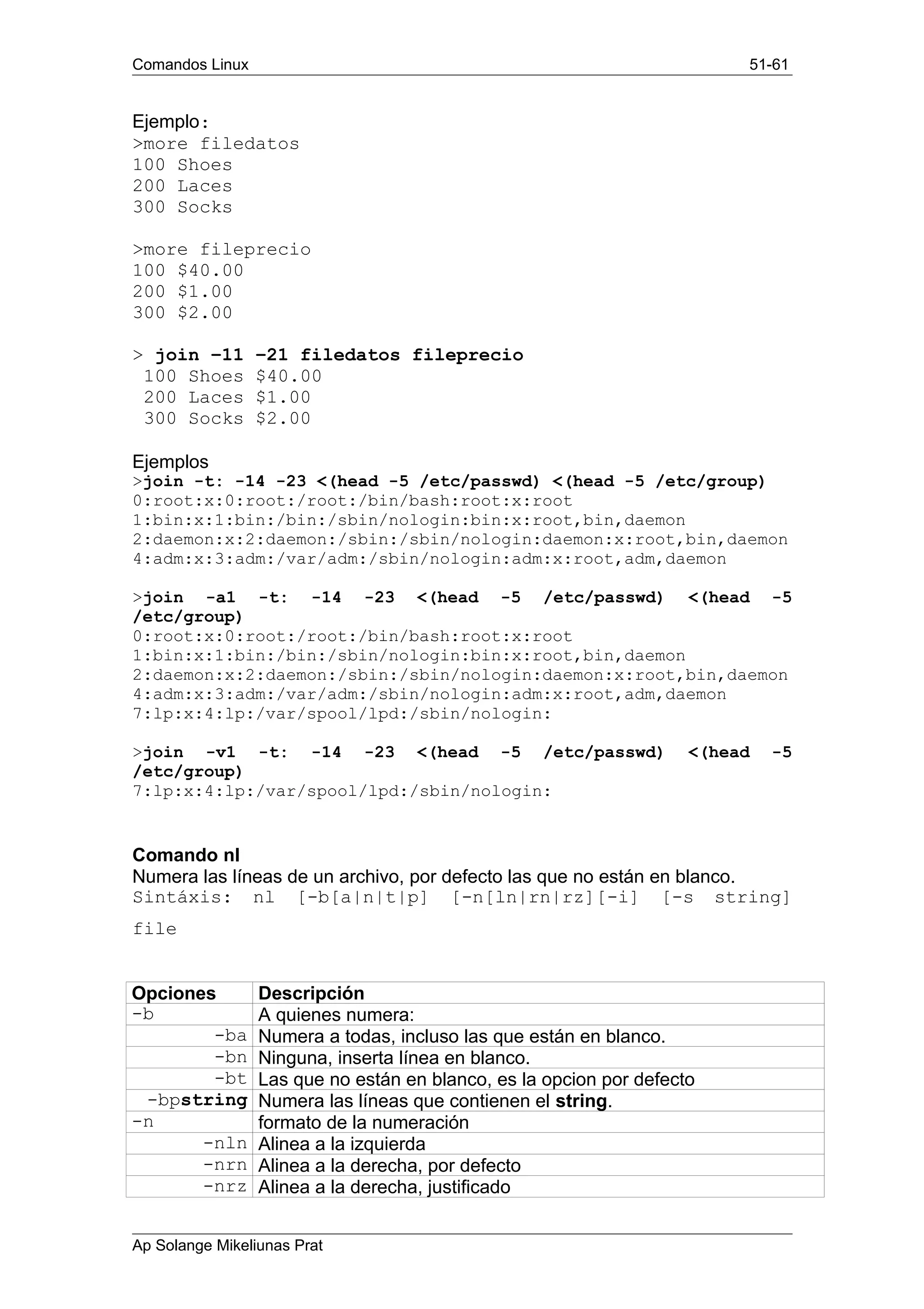 Comandos Linux 51-61
Ejemplo:
>more filedatos
100 Shoes
200 Laces
300 Socks
>more fileprecio
100 $40.00
200 $1.00
300 $2.00
> join –11 –21 filedatos fileprecio
100 Shoes $40.00
200 Laces $1.00
300 Socks $2.00
Ejemplos
>join -t: -14 -23 <(head -5 /etc/passwd) <(head -5 /etc/group)
0:root:x:0:root:/root:/bin/bash:root:x:root
1:bin:x:1:bin:/bin:/sbin/nologin:bin:x:root,bin,daemon
2:daemon:x:2:daemon:/sbin:/sbin/nologin:daemon:x:root,bin,daemon
4:adm:x:3:adm:/var/adm:/sbin/nologin:adm:x:root,adm,daemon
>join -a1 -t: -14 -23 <(head -5 /etc/passwd) <(head -5
/etc/group)
0:root:x:0:root:/root:/bin/bash:root:x:root
1:bin:x:1:bin:/bin:/sbin/nologin:bin:x:root,bin,daemon
2:daemon:x:2:daemon:/sbin:/sbin/nologin:daemon:x:root,bin,daemon
4:adm:x:3:adm:/var/adm:/sbin/nologin:adm:x:root,adm,daemon
7:lp:x:4:lp:/var/spool/lpd:/sbin/nologin:
>join -v1 -t: -14 -23 <(head -5 /etc/passwd) <(head -5
/etc/group)
7:lp:x:4:lp:/var/spool/lpd:/sbin/nologin:
Comando nl
Numera las líneas de un archivo, por defecto las que no están en blanco.
Sintáxis: nl [-b[a|n|t|p] [-n[ln|rn|rz][-i] [-s string]
file
Opciones Descripción
-b A quienes numera:
-ba Numera a todas, incluso las que están en blanco.
-bn Ninguna, inserta línea en blanco.
-bt Las que no están en blanco, es la opcion por defecto
-bpstring Numera las líneas que contienen el string.
-n formato de la numeración
-nln Alinea a la izquierda
-nrn Alinea a la derecha, por defecto
-nrz Alinea a la derecha, justificado
Ap Solange Mikeliunas Prat
 