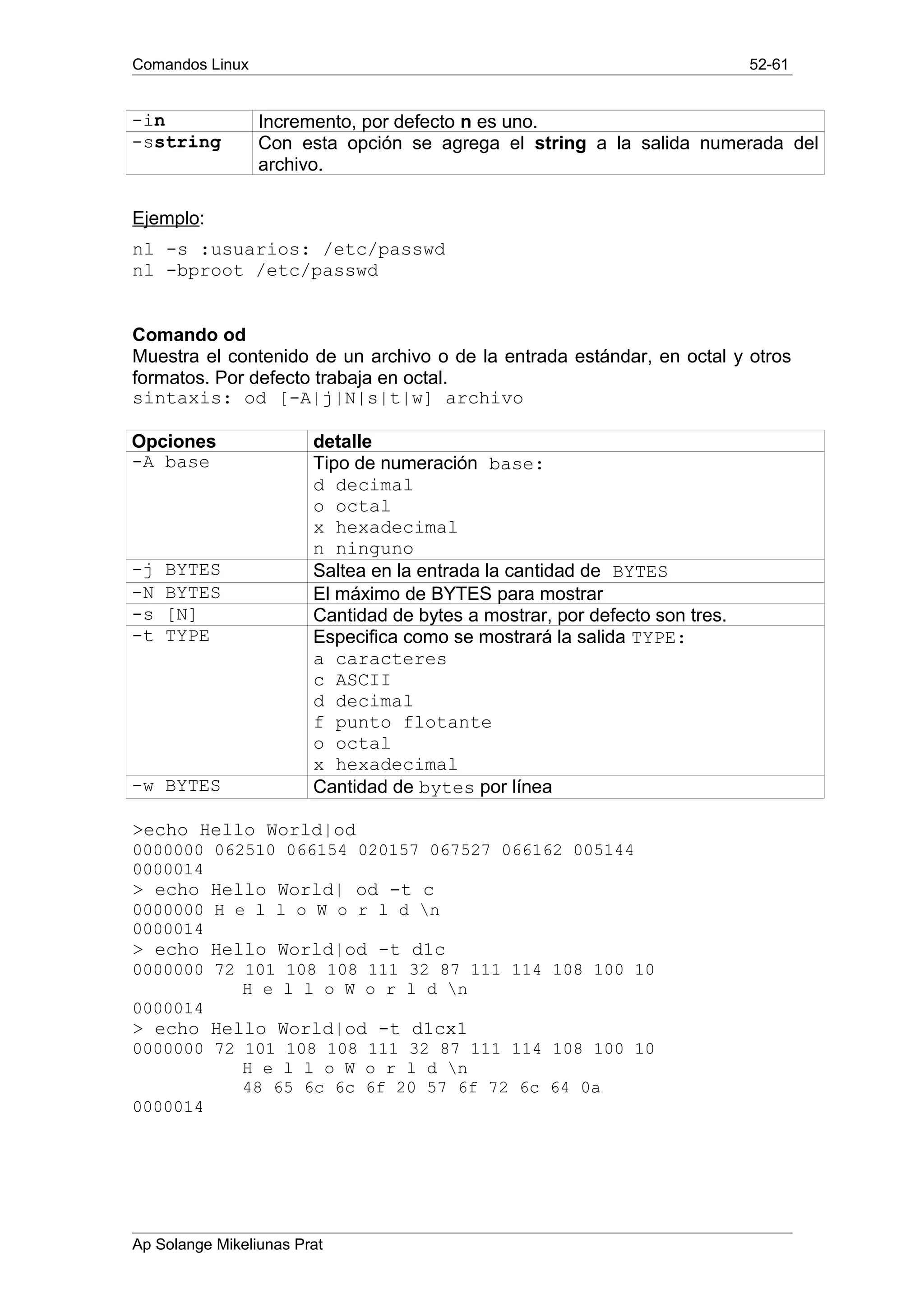 Comandos Linux 52-61
-in Incremento, por defecto n es uno.
-sstring Con esta opción se agrega el string a la salida numerada del
archivo.
Ejemplo:
nl -s :usuarios: /etc/passwd
nl -bproot /etc/passwd
Comando od
Muestra el contenido de un archivo o de la entrada estándar, en octal y otros
formatos. Por defecto trabaja en octal.
sintaxis: od [-A|j|N|s|t|w] archivo
Opciones detalle
-A base Tipo de numeración base:
d decimal
o octal
x hexadecimal
n ninguno
-j BYTES Saltea en la entrada la cantidad de BYTES
-N BYTES El máximo de BYTES para mostrar
-s [N] Cantidad de bytes a mostrar, por defecto son tres.
-t TYPE Especifica como se mostrará la salida TYPE:
a caracteres
c ASCII
d decimal
f punto flotante
o octal
x hexadecimal
-w BYTES Cantidad de bytes por línea
>echo Hello World|od
0000000 062510 066154 020157 067527 066162 005144
0000014
> echo Hello World| od -t c
0000000 H e l l o W o r l d n
0000014
> echo Hello World|od -t d1c
0000000 72 101 108 108 111 32 87 111 114 108 100 10
H e l l o W o r l d n
0000014
> echo Hello World|od -t d1cx1
0000000 72 101 108 108 111 32 87 111 114 108 100 10
H e l l o W o r l d n
48 65 6c 6c 6f 20 57 6f 72 6c 64 0a
0000014
Ap Solange Mikeliunas Prat
 