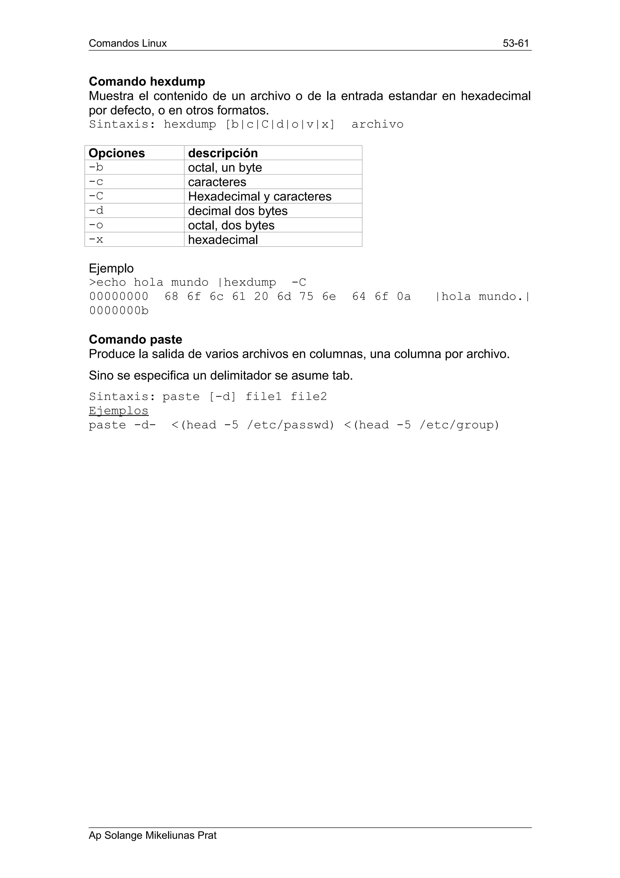 Comandos Linux 53-61
Comando hexdump
Muestra el contenido de un archivo o de la entrada estandar en hexadecimal
por defecto, o en otros formatos.
Sintaxis: hexdump [b|c|C|d|o|v|x] archivo
Opciones descripción
-b octal, un byte
-c caracteres
-C Hexadecimal y caracteres
-d decimal dos bytes
-o octal, dos bytes
-x hexadecimal
Ejemplo
>echo hola mundo |hexdump -C
00000000 68 6f 6c 61 20 6d 75 6e 64 6f 0a |hola mundo.|
0000000b
Comando paste
Produce la salida de varios archivos en columnas, una columna por archivo.
Sino se especifica un delimitador se asume tab.
Sintaxis: paste [-d] file1 file2
Ejemplos
paste -d- <(head -5 /etc/passwd) <(head -5 /etc/group)
Ap Solange Mikeliunas Prat
 