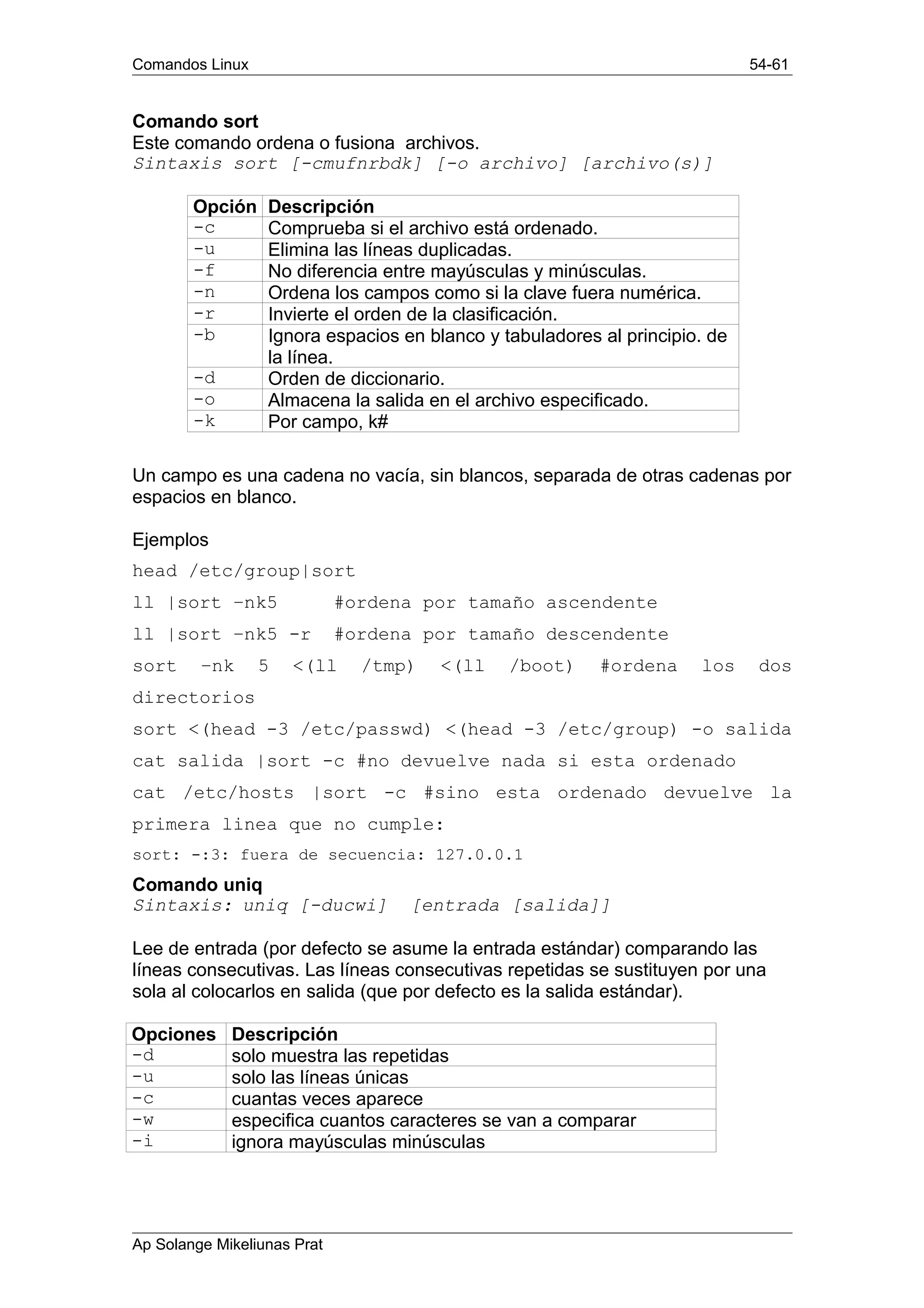 Comandos Linux 54-61
Comando sort
Este comando ordena o fusiona archivos.
Sintaxis sort [-cmufnrbdk] [-o archivo] [archivo(s)]
Opción Descripción
-c Comprueba si el archivo está ordenado.
-u Elimina las líneas duplicadas.
-f No diferencia entre mayúsculas y minúsculas.
-n Ordena los campos como si la clave fuera numérica.
-r Invierte el orden de la clasificación.
-b Ignora espacios en blanco y tabuladores al principio. de
la línea.
-d Orden de diccionario.
-o Almacena la salida en el archivo especificado.
-k Por campo, k#
Un campo es una cadena no vacía, sin blancos, separada de otras cadenas por
espacios en blanco.
Ejemplos
head /etc/group|sort
ll |sort –nk5 #ordena por tamaño ascendente
ll |sort –nk5 -r #ordena por tamaño descendente
sort –nk 5 <(ll /tmp) <(ll /boot) #ordena los dos
directorios
sort <(head -3 /etc/passwd) <(head -3 /etc/group) -o salida
cat salida |sort -c #no devuelve nada si esta ordenado
cat /etc/hosts |sort -c #sino esta ordenado devuelve la
primera linea que no cumple:
sort: -:3: fuera de secuencia: 127.0.0.1
Comando uniq
Sintaxis: uniq [-ducwi] [entrada [salida]]
Lee de entrada (por defecto se asume la entrada estándar) comparando las
líneas consecutivas. Las líneas consecutivas repetidas se sustituyen por una
sola al colocarlos en salida (que por defecto es la salida estándar).
Opciones Descripción
-d solo muestra las repetidas
-u solo las líneas únicas
-c cuantas veces aparece
-w especifica cuantos caracteres se van a comparar
-i ignora mayúsculas minúsculas
Ap Solange Mikeliunas Prat
 