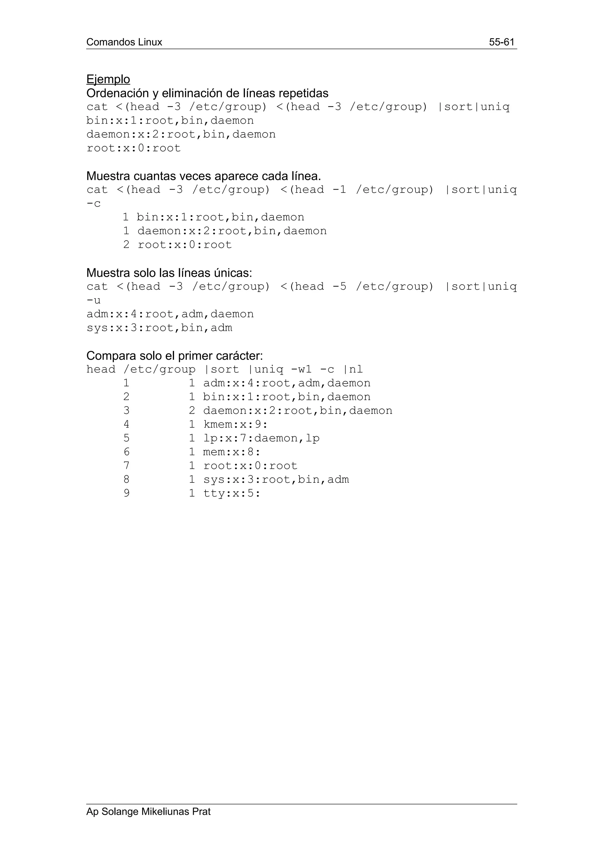 Comandos Linux 55-61
Ejemplo
Ordenación y eliminación de líneas repetidas
cat <(head -3 /etc/group) <(head -3 /etc/group) |sort|uniq
bin:x:1:root,bin,daemon
daemon:x:2:root,bin,daemon
root:x:0:root
Muestra cuantas veces aparece cada línea.
cat <(head -3 /etc/group) <(head -1 /etc/group) |sort|uniq
-c
1 bin:x:1:root,bin,daemon
1 daemon:x:2:root,bin,daemon
2 root:x:0:root
Muestra solo las líneas únicas:
cat <(head -3 /etc/group) <(head -5 /etc/group) |sort|uniq
-u
adm:x:4:root,adm,daemon
sys:x:3:root,bin,adm
Compara solo el primer carácter:
head /etc/group |sort |uniq -w1 -c |nl
1 1 adm:x:4:root,adm,daemon
2 1 bin:x:1:root,bin,daemon
3 2 daemon:x:2:root,bin,daemon
4 1 kmem:x:9:
5 1 lp:x:7:daemon,lp
6 1 mem:x:8:
7 1 root:x:0:root
8 1 sys:x:3:root,bin,adm
9 1 tty:x:5:
Ap Solange Mikeliunas Prat
 