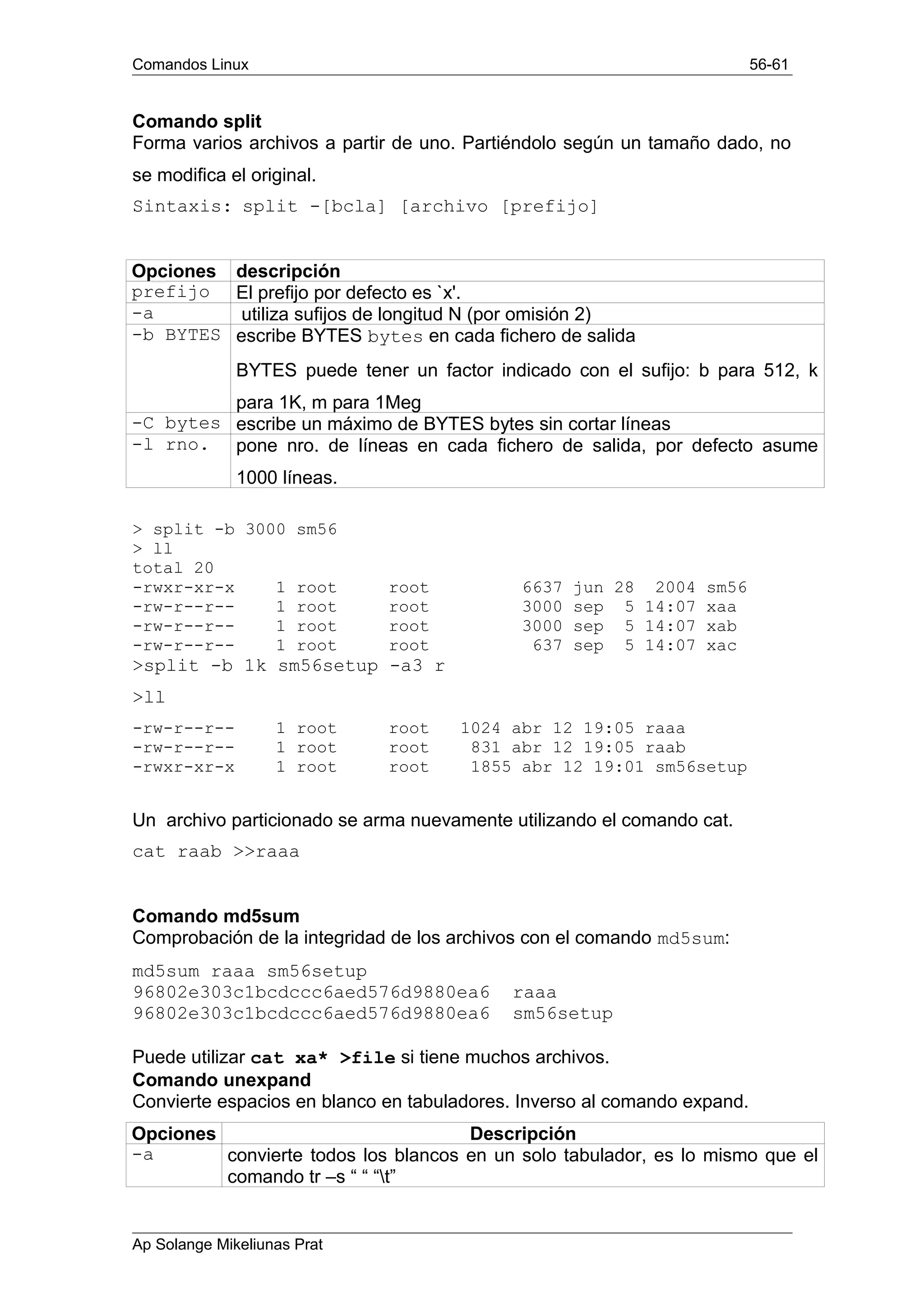 Comandos Linux 56-61
Comando split
Forma varios archivos a partir de uno. Partiéndolo según un tamaño dado, no
se modifica el original.
Sintaxis: split -[bcla] [archivo [prefijo]
Opciones descripción
prefijo El prefijo por defecto es `x'.
-a utiliza sufijos de longitud N (por omisión 2)
-b BYTES escribe BYTES bytes en cada fichero de salida
BYTES puede tener un factor indicado con el sufijo: b para 512, k
para 1K, m para 1Meg
-C bytes escribe un máximo de BYTES bytes sin cortar líneas
-l rno. pone nro. de líneas en cada fichero de salida, por defecto asume
1000 líneas.
> split -b 3000 sm56
> ll
total 20
-rwxr-xr-x 1 root root 6637 jun 28 2004 sm56
-rw-r--r-- 1 root root 3000 sep 5 14:07 xaa
-rw-r--r-- 1 root root 3000 sep 5 14:07 xab
-rw-r--r-- 1 root root 637 sep 5 14:07 xac
>split -b 1k sm56setup -a3 r
>ll
-rw-r--r-- 1 root root 1024 abr 12 19:05 raaa
-rw-r--r-- 1 root root 831 abr 12 19:05 raab
-rwxr-xr-x 1 root root 1855 abr 12 19:01 sm56setup
Un archivo particionado se arma nuevamente utilizando el comando cat.
cat raab >>raaa
Comando md5sum
Comprobación de la integridad de los archivos con el comando md5sum:
md5sum raaa sm56setup
96802e303c1bcdccc6aed576d9880ea6 raaa
96802e303c1bcdccc6aed576d9880ea6 sm56setup
Puede utilizar cat xa* >file si tiene muchos archivos.
Comando unexpand
Convierte espacios en blanco en tabuladores. Inverso al comando expand.
Opciones Descripción
-a convierte todos los blancos en un solo tabulador, es lo mismo que el
comando tr –s “ “ “t”
Ap Solange Mikeliunas Prat
 
