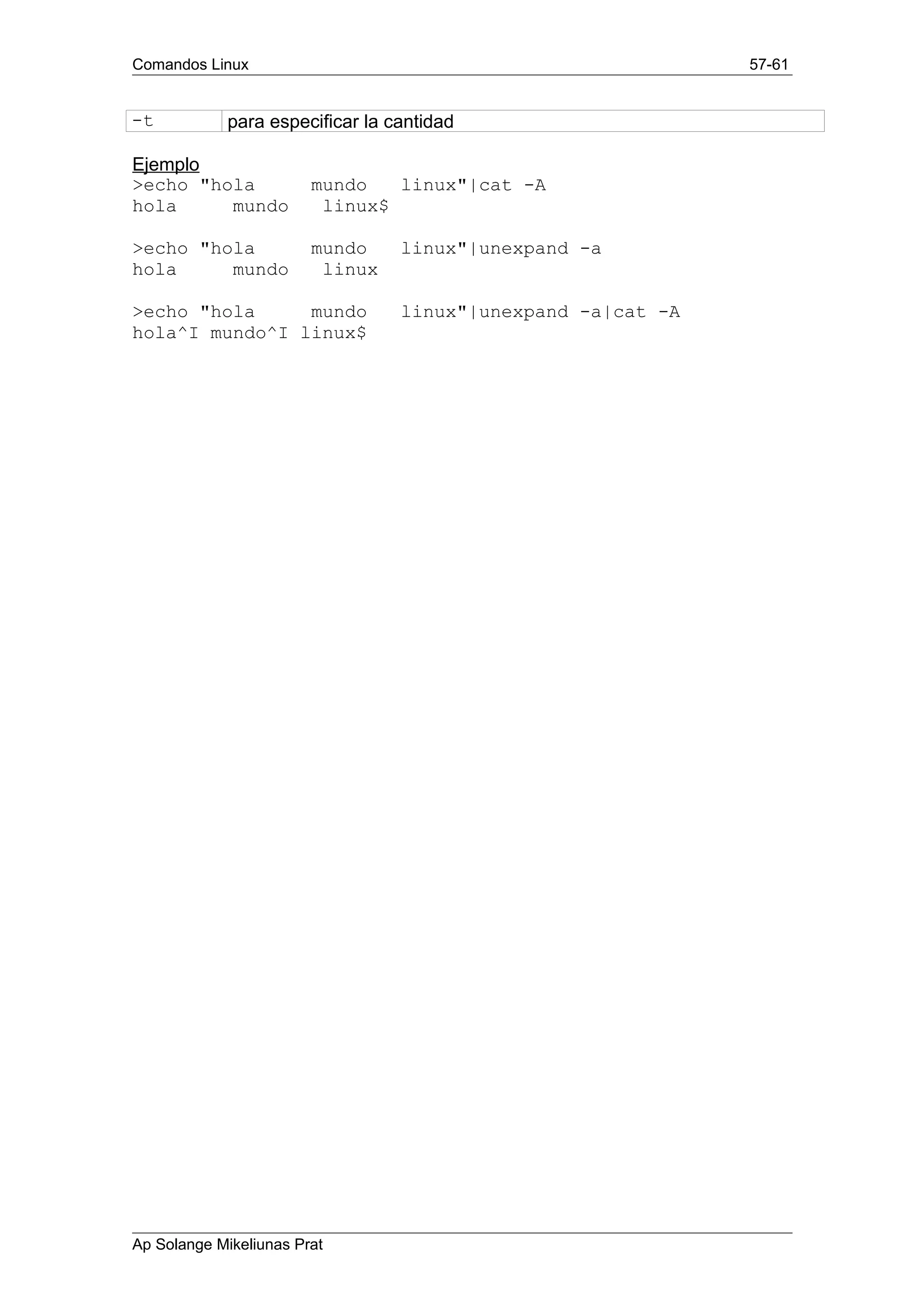 Comandos Linux 57-61
-t para especificar la cantidad
Ejemplo
>echo "hola mundo linux"|cat -A
hola mundo linux$
>echo "hola mundo linux"|unexpand -a
hola mundo linux
>echo "hola mundo linux"|unexpand -a|cat -A
hola^I mundo^I linux$
Ap Solange Mikeliunas Prat
 