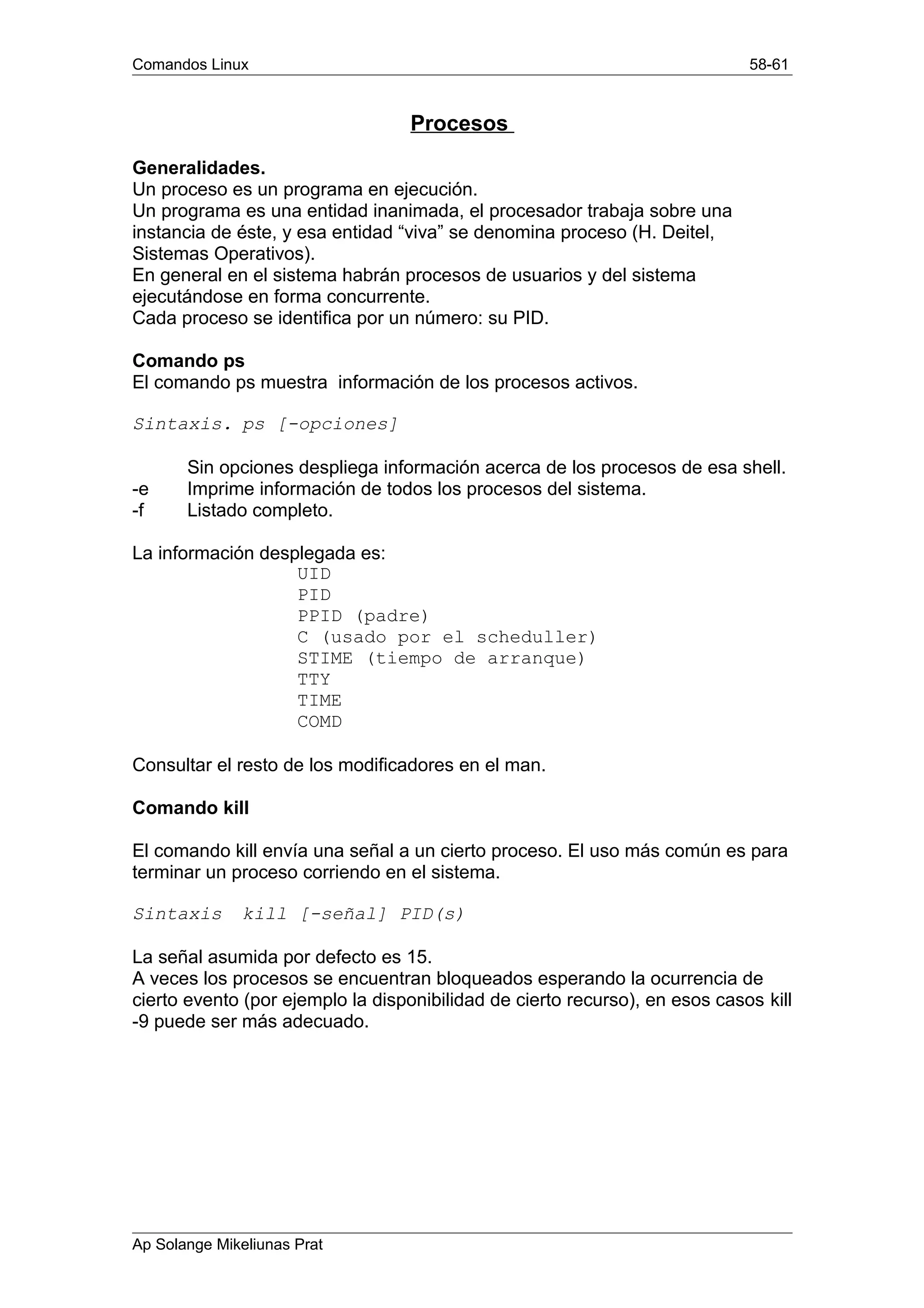Comandos Linux 58-61
Procesos
Generalidades.
Un proceso es un programa en ejecución.
Un programa es una entidad inanimada, el procesador trabaja sobre una
instancia de éste, y esa entidad “viva” se denomina proceso (H. Deitel,
Sistemas Operativos).
En general en el sistema habrán procesos de usuarios y del sistema
ejecutándose en forma concurrente.
Cada proceso se identifica por un número: su PID.
Comando ps
El comando ps muestra información de los procesos activos.
Sintaxis. ps [-opciones]
Sin opciones despliega información acerca de los procesos de esa shell.
-e Imprime información de todos los procesos del sistema.
-f Listado completo.
La información desplegada es:
UID
PID
PPID (padre)
C (usado por el scheduller)
STIME (tiempo de arranque)
TTY
TIME
COMD
Consultar el resto de los modificadores en el man.
Comando kill
El comando kill envía una señal a un cierto proceso. El uso más común es para
terminar un proceso corriendo en el sistema.
Sintaxis kill [-señal] PID(s)
La señal asumida por defecto es 15.
A veces los procesos se encuentran bloqueados esperando la ocurrencia de
cierto evento (por ejemplo la disponibilidad de cierto recurso), en esos casos kill
-9 puede ser más adecuado.
Ap Solange Mikeliunas Prat
 