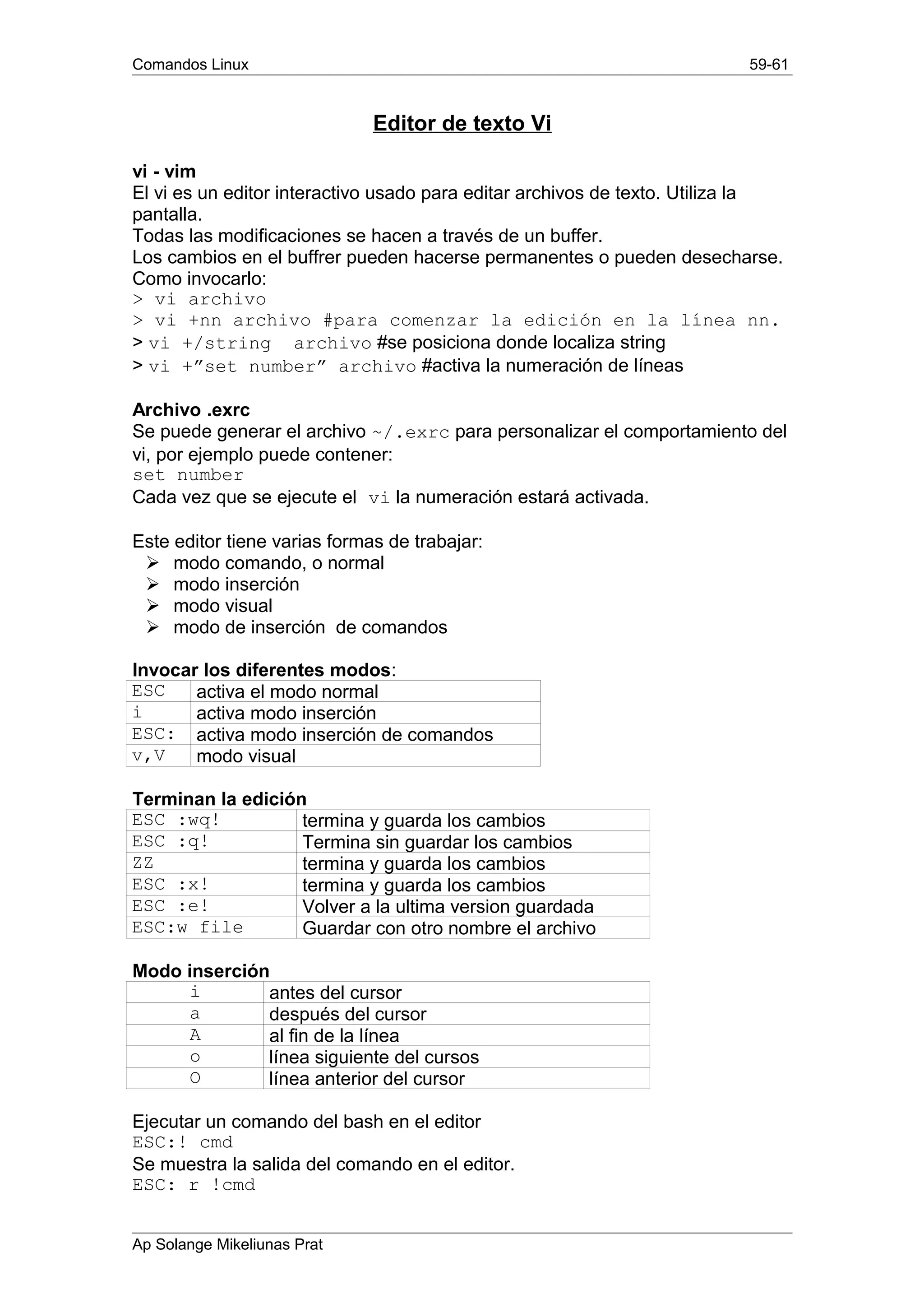 Comandos Linux 59-61
Editor de texto Vi
vi - vim
El vi es un editor interactivo usado para editar archivos de texto. Utiliza la
pantalla.
Todas las modificaciones se hacen a través de un buffer.
Los cambios en el buffrer pueden hacerse permanentes o pueden desecharse.
Como invocarlo:
> vi archivo
> vi +nn archivo #para comenzar la edición en la línea nn.
> vi +/string archivo #se posiciona donde localiza string
> vi +”set number” archivo #activa la numeración de líneas
Archivo .exrc
Se puede generar el archivo ~/.exrc para personalizar el comportamiento del
vi, por ejemplo puede contener:
set number
Cada vez que se ejecute el vi la numeración estará activada.
Este editor tiene varias formas de trabajar:
Ø modo comando, o normal
Ø modo inserción
Ø modo visual
Ø modo de inserción de comandos
Invocar los diferentes modos:
ESC activa el modo normal
i activa modo inserción
ESC: activa modo inserción de comandos
v,V modo visual
Terminan la edición
ESC :wq! termina y guarda los cambios
ESC :q! Termina sin guardar los cambios
ZZ termina y guarda los cambios
ESC :x! termina y guarda los cambios
ESC :e! Volver a la ultima version guardada
ESC:w file Guardar con otro nombre el archivo
Modo inserción
i antes del cursor
a después del cursor
A al fin de la línea
o línea siguiente del cursos
O línea anterior del cursor
Ejecutar un comando del bash en el editor
ESC:! cmd
Se muestra la salida del comando en el editor.
ESC: r !cmd
Ap Solange Mikeliunas Prat
 