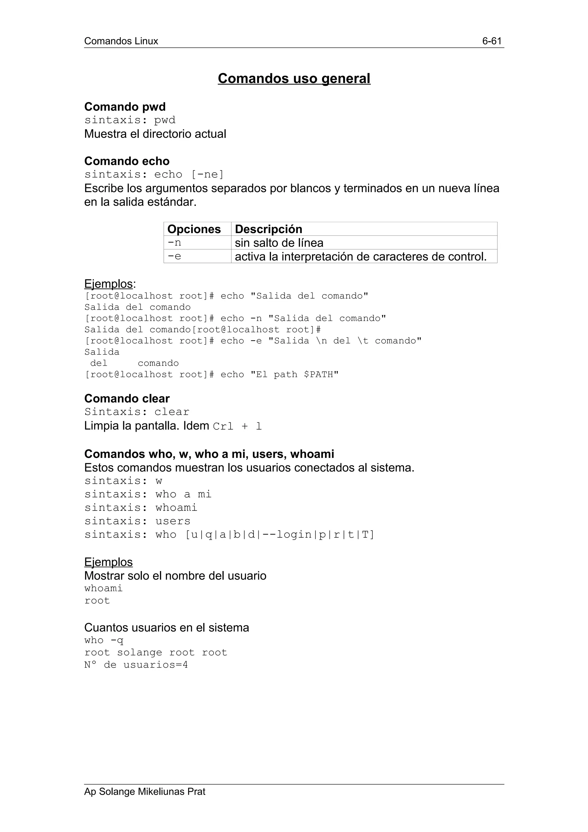 Comandos Linux 6-61
Comandos uso general
Comando pwd
sintaxis: pwd
Muestra el directorio actual
Comando echo
sintaxis: echo [-ne]
Escribe los argumentos separados por blancos y terminados en un nueva línea
en la salida estándar.
Opciones Descripción
-n sin salto de línea
-e activa la interpretación de caracteres de control.
Ejemplos:
[root@localhost root]# echo "Salida del comando"
Salida del comando
[root@localhost root]# echo -n "Salida del comando"
Salida del comando[root@localhost root]#
[root@localhost root]# echo -e "Salida n del t comando"
Salida
del comando
[root@localhost root]# echo "El path $PATH"
Comando clear
Sintaxis: clear
Limpia la pantalla. Idem Crl + l
Comandos who, w, who a mi, users, whoami
Estos comandos muestran los usuarios conectados al sistema.
sintaxis: w
sintaxis: who a mi
sintaxis: whoami
sintaxis: users
sintaxis: who [u|q|a|b|d|--login|p|r|t|T]
Ejemplos
Mostrar solo el nombre del usuario
whoami
root
Cuantos usuarios en el sistema
who -q
root solange root root
Nº de usuarios=4
Ap Solange Mikeliunas Prat
 