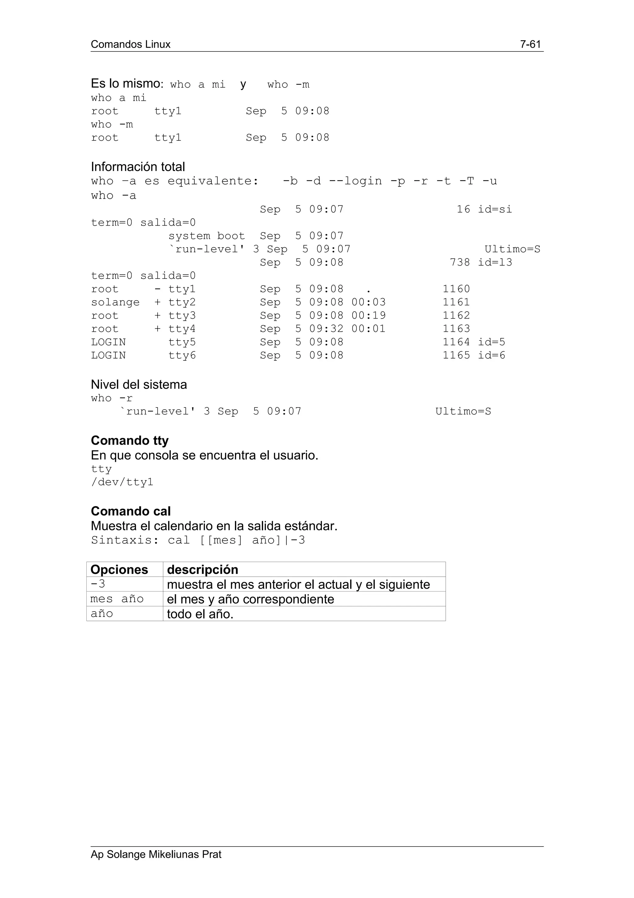 Comandos Linux 7-61
Es lo mismo: who a mi y who -m
who a mi
root tty1 Sep 5 09:08
who -m
root tty1 Sep 5 09:08
Información total
who –a es equivalente: -b -d --login -p -r -t -T -u
who -a
Sep 5 09:07 16 id=si
term=0 salida=0
system boot Sep 5 09:07
`run-level' 3 Sep 5 09:07 Ultimo=S
Sep 5 09:08 738 id=l3
term=0 salida=0
root - tty1 Sep 5 09:08 . 1160
solange + tty2 Sep 5 09:08 00:03 1161
root + tty3 Sep 5 09:08 00:19 1162
root + tty4 Sep 5 09:32 00:01 1163
LOGIN tty5 Sep 5 09:08 1164 id=5
LOGIN tty6 Sep 5 09:08 1165 id=6
Nivel del sistema
who -r
`run-level' 3 Sep 5 09:07 Ultimo=S
Comando tty
En que consola se encuentra el usuario.
tty
/dev/tty1
Comando cal
Muestra el calendario en la salida estándar.
Sintaxis: cal [[mes] año]|-3
Opciones descripción
-3 muestra el mes anterior el actual y el siguiente
mes año el mes y año correspondiente
año todo el año.
Ap Solange Mikeliunas Prat
 