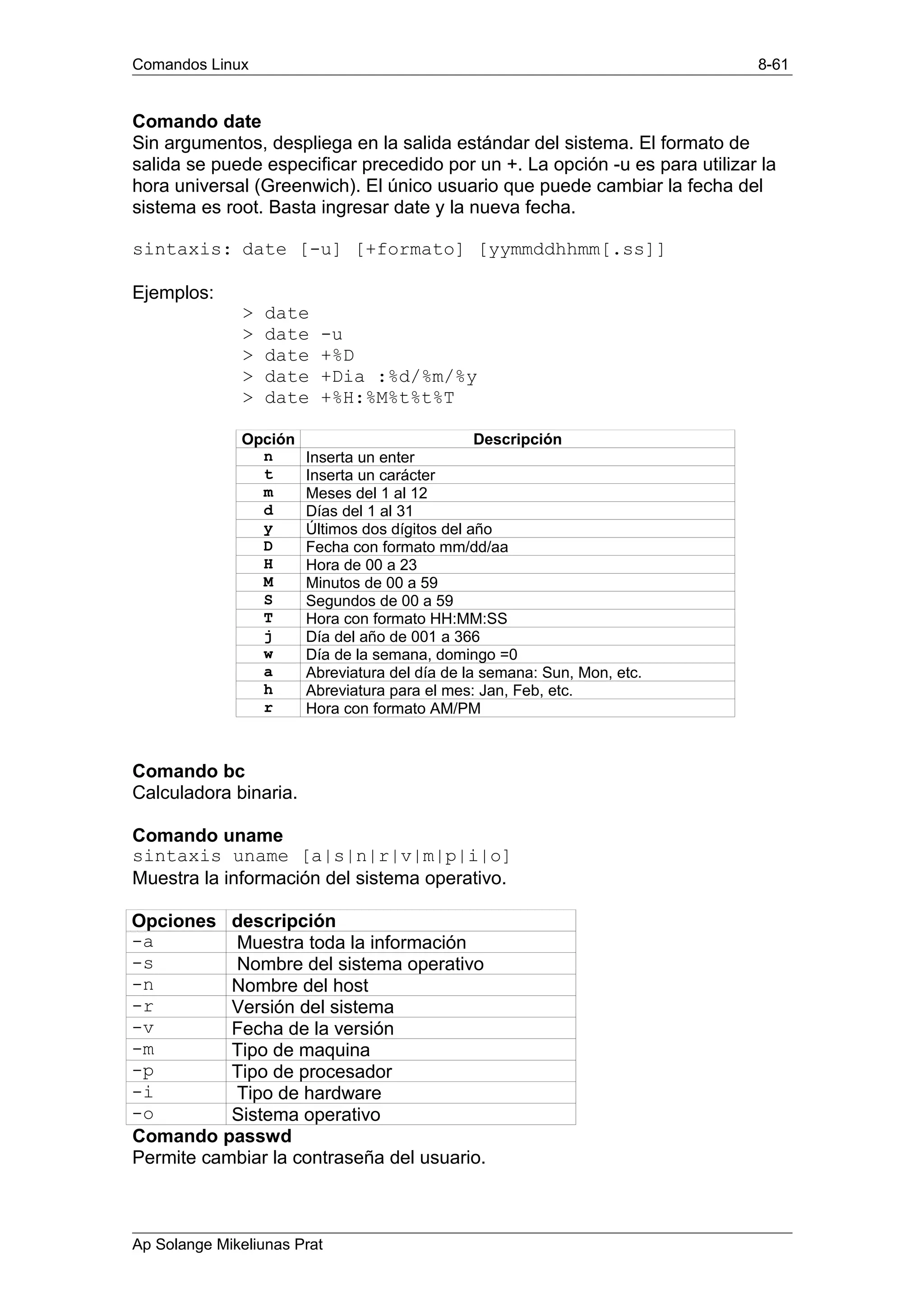 Comandos Linux 8-61
Comando date
Sin argumentos, despliega en la salida estándar del sistema. El formato de
salida se puede especificar precedido por un +. La opción -u es para utilizar la
hora universal (Greenwich). El único usuario que puede cambiar la fecha del
sistema es root. Basta ingresar date y la nueva fecha.
sintaxis: date [-u] [+formato] [yymmddhhmm[.ss]]
Ejemplos:
> date
> date -u
> date +%D
> date +Dia :%d/%m/%y
> date +%H:%M%t%t%T
Opción Descripción
n Inserta un enter
t Inserta un carácter
m Meses del 1 al 12
d Días del 1 al 31
y Últimos dos dígitos del año
D Fecha con formato mm/dd/aa
H Hora de 00 a 23
M Minutos de 00 a 59
S Segundos de 00 a 59
T Hora con formato HH:MM:SS
j Día del año de 001 a 366
w Día de la semana, domingo =0
a Abreviatura del día de la semana: Sun, Mon, etc.
h Abreviatura para el mes: Jan, Feb, etc.
r Hora con formato AM/PM
Comando bc
Calculadora binaria.
Comando uname
sintaxis uname [a|s|n|r|v|m|p|i|o]
Muestra la información del sistema operativo.
Opciones descripción
-a Muestra toda la información
-s Nombre del sistema operativo
-n Nombre del host
-r Versión del sistema
-v Fecha de la versión
-m Tipo de maquina
-p Tipo de procesador
-i Tipo de hardware
-o Sistema operativo
Comando passwd
Permite cambiar la contraseña del usuario.
Ap Solange Mikeliunas Prat
 