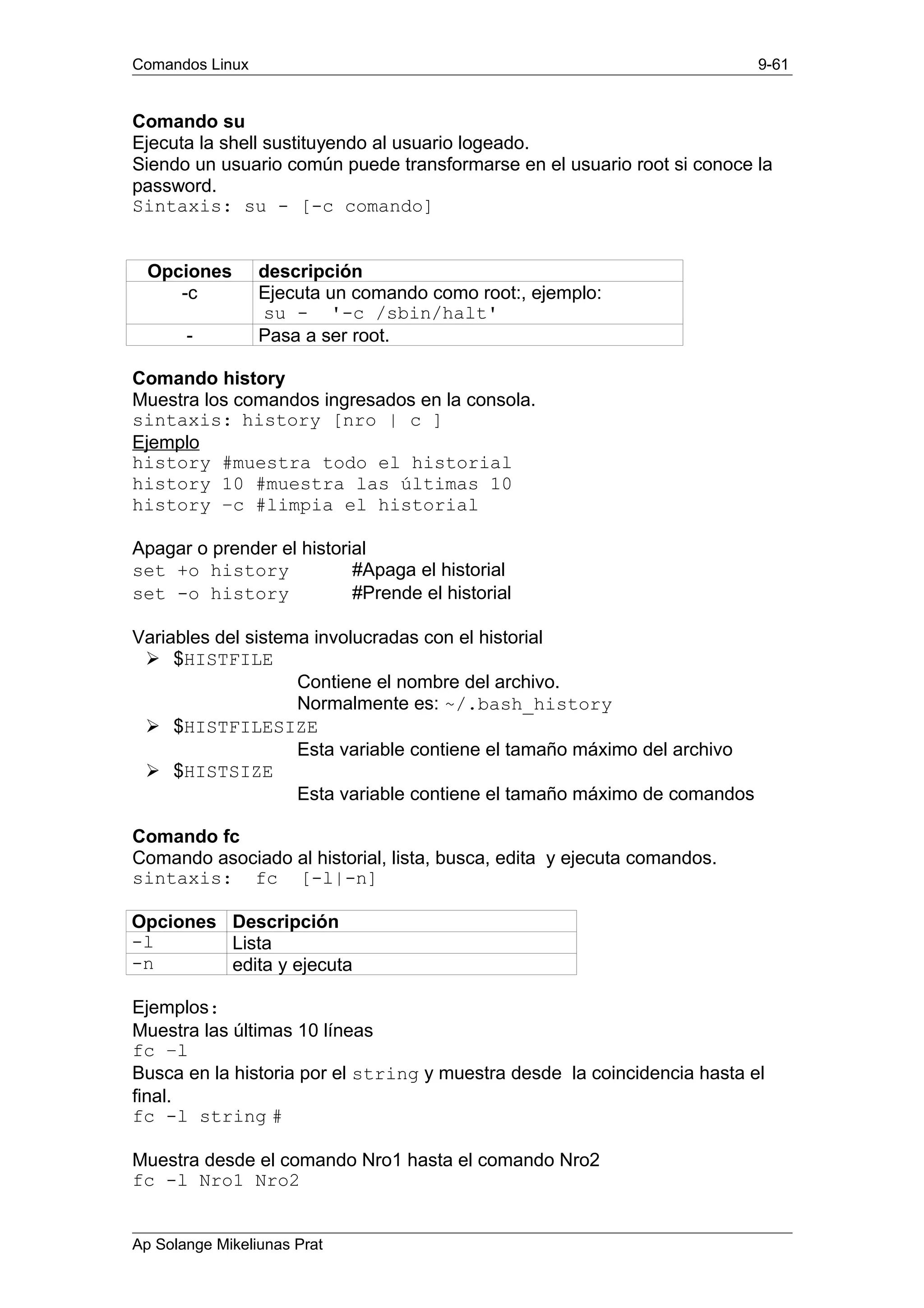 Comandos Linux 9-61
Comando su
Ejecuta la shell sustituyendo al usuario logeado.
Siendo un usuario común puede transformarse en el usuario root si conoce la
password.
Sintaxis: su - [-c comando]
Opciones descripción
-c Ejecuta un comando como root:, ejemplo:
su - '-c /sbin/halt'
- Pasa a ser root.
Comando history
Muestra los comandos ingresados en la consola.
sintaxis: history [nro | c ]
Ejemplo
history #muestra todo el historial
history 10 #muestra las últimas 10
history –c #limpia el historial
Apagar o prender el historial
set +o history #Apaga el historial
set -o history #Prende el historial
Variables del sistema involucradas con el historial
Ø $HISTFILE
Contiene el nombre del archivo.
Normalmente es: ~/.bash_history
Ø $HISTFILESIZE
Esta variable contiene el tamaño máximo del archivo
Ø $HISTSIZE
Esta variable contiene el tamaño máximo de comandos
Comando fc
Comando asociado al historial, lista, busca, edita y ejecuta comandos.
sintaxis: fc [-l|-n]
Opciones Descripción
-l Lista
-n edita y ejecuta
Ejemplos:
Muestra las últimas 10 líneas
fc –l
Busca en la historia por el string y muestra desde la coincidencia hasta el
final.
fc -l string #
Muestra desde el comando Nro1 hasta el comando Nro2
fc -l Nro1 Nro2
Ap Solange Mikeliunas Prat
 