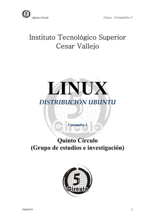 Quinto Círculo                Linux –Comandos I




     Instituto Tecnológico Superior
              Cesar Vallejo




                     LINUX
              DISTRIBUCIÓN UBUNTU


                         Comandos I



                Quinto Círculo
       (Grupo de estudios e investigación)




Angelzero                                             1
 
