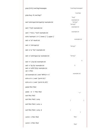 汇
                                              选择
grep [0-9] /var/log/messages                  '/var/log/messages' 文
                                              件中所有包含数字的行
                                              在目录 '/var/log' 及随
grep Aug -R /var/log/*                        后的目录中搜索字符
                                              串"Aug"
                                              将example.txt文件中
sed 's/stringa1/stringa2/g' example.txt       的 "string1" 替换成
                                              "string2"

                                              从example.txt文件中
sed '/^$/d' example.txt
                                              删除所有空白行
                                              从example.txt文件中
sed '/ *#/d; /^$/d' example.txt
                                              删除所有注释和空白行

echo 'esempio' | tr '[:lower:]' '[:upper:]'   合并上下单元格内容
                                              从文件example.txt 中
sed -e '1d' result.txt
                                              排除第一行
                                              查看只包含词汇
sed -n '/stringa1/p'
                                              "string1"的行

                                              删除每一行最后的空白
sed -e 's/ *$//' example.txt
                                              字符
                                              从文档中只删除词汇
sed -e 's/stringa1//g' example.txt            "string1" 并保留剩余全
                                              部
                                              查看从第一行到第5行
sed -n '1,5p;5q' example.txt
                                              内容

sed -n '5p;5q' example.txt                    查看第5行

sed -e 's/00*/0/g' example.txt                用单个零替换多个零

cat -n file1                                  标示文件的行数
                                              删除example.txt文件
cat example.txt | awk 'NR%2==1'
                                              中的所有偶数行

echo a b c | awk '{print $1}'                 查看一行第一栏
                                              查看一行的第一和第三
echo a b c | awk '{print $1,$3}'
                                              栏
                                              合并两个文件或两栏的
paste file1 file2
                                              内容
                                              合并两个文件或两栏的
paste -d '+' file1 file2
                                              内容，中间用"+"区分

sort file1 file2                              排序两个文件的内容
                                              取出两个文件的并集
sort file1 file2 | uniq
                                              (重复的行只保留一份)

                                              删除交集，留下其他的
sort file1 file2 | uniq -u
                                              行
                                              取出两个文件的交集
sort file1 file2 | uniq -d                    (只留下同时存在于两
                                              个文件中的文件)
                                              比较两个文件的内容只
comm -1 file1 file2                           删除 'file1' 所包含的内
                                              容

                                              比较两个文件的内容只
comm -2 file1 file2
                                              删除 'file2' 所包含的内
 
