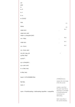 cd -                                                         返回上次所在的目录

pwd                                                          显示工作路径

ls                                                           查看目录中的文件

ls -F                                                        查看目录中的文件
                                                             显示文件和目录的详细
ls -l
                                                             资料

ls -a                                                        显示隐藏文件
                                                             显示包含数字的文件名
ls *[0-9]*
                                                             和目录名
                                                             显示文件和目录由根目
tree
                                                             录开始的树形结构(1)
                                                             显示文件和目录由根目
lstree
                                                             录开始的树形结构(2)
                                                             创建一个叫做 'dir1' 的
mkdir dir1
                                                             目录'

mkdir dir1 dir2                                              同时创建两个目录

mkdir -p /tmp/dir1/dir2                                      创建一个目录树
                                                             删除一个叫做 'file1' 的
rm -f file1
                                                             文件'
                                                             删除一个叫做 'dir1' 的
rmdir dir1
                                                             目录'
                                                             删除一个叫做 'dir1' 的
rm -rf dir1
                                                             目录并同时删除其内容
                                                             同时删除两个目录及它
rm -rf dir1 dir2
                                                             们的内容

mv dir1 new_dir                                              重命名/移动 一个目录

cp file1 file2                                               复制一个文件
                                                             复制一个目录下的所有
cp dir/* .
                                                             文件到当前工作目录
                                                             复制一个目录到当前工
cp -a /tmp/dir1 .
                                                             作目录

cp -a dir1 dir2                                              复制一个目录
                                                             创建一个指向文件或目
ln -s file1 lnk1
                                                             录的软链接
                                                             创建一个指向文件或目
ln file1 lnk1
                                                             录的物理链接
                                                             修改一个文件或目录的
touch -t 0712250000 file1                                    时间戳 -
                                                             (YYMMDDhhmm)

                                                             outputs the mime type
file file1
                                                             of the file as text

iconv -l                                                     列出已知的编码
                                                             creates a new from
                                                             the given input file by
                                                             assuming it is encoded
iconv -f fromEncoding -t toEncoding inputFile > outputFile
                                                             in fromEncoding and
                                                             converting it to
                                                             toEncoding.


                                                             batch resize files in
                                                             the current directory
 
