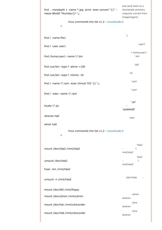and send them to a
find . -maxdepth 1 -name *.jpg -print -exec convert "{}" -       thumbnails directory
resize 80x60 "thumbs/{}" ;                                      (requires convert from
                                                                 Imagemagick)

                     linux commands line list v1.2 - LinuxGuide.it
返回顶部索引 ^
文件搜索
                                                                 从 '/' 开始进入根文件
find / -name file1
                                                                 系统搜索文件和目录
                                                                 搜索属于用户 'user1'
find / -user user1
                                                                 的文件和目录
                                                                 在目录 '/ home/user1'
find /home/user1 -name *.bin                                    中搜索带有'.bin' 结尾
                                                                 的文件
                                                                 搜索在过去100天内未
find /usr/bin -type f -atime +100
                                                                 被使用过的执行文件
                                                                 搜索在10天内被创建或
find /usr/bin -type f -mtime -10
                                                                 者修改过的文件
                                                                 搜索以 '.rpm' 结尾的
find / -name *.rpm -exec chmod 755 '{}' ;
                                                                 文件并定义其权限
                                                                 搜索以 '.rpm' 结尾的
find / -xdev -name *.rpm                                        文件，忽略光驱、捷盘
                                                                 等可移动设备
                                                                 寻找以 '.ps' 结尾的文
locate *.ps                                                     件 - 先运行
                                                                 'updatedb' 命令
                                                                 显示一个二进制文件、
whereis halt
                                                                 源码或man的位置
                                                                 显示一个二进制文件或
which halt
                                                                 可执行文件的完整路径

                     linux commands line list v1.2 - LinuxGuide.it
返回顶部索引 ^
挂载一个文件系统
                                                                 挂载一个叫做hda2的盘
mount /dev/hda2 /mnt/hda2                                        - 确定目录 '/
                                                                 mnt/hda2' 已经存在

                                                                 卸载一个叫做hda2的盘
umount /dev/hda2                                                 - 先从挂载点 '/
                                                                 mnt/hda2' 退出

fuser -km /mnt/hda2                                              当设备繁忙时强制卸载
                                                                 运行卸载操作而不写
                                                                 入 /etc/mtab 文件- 当
umount -n /mnt/hda2
                                                                 文件为只读或当磁盘写
                                                                 满时非常有用

mount /dev/fd0 /mnt/floppy                                       挂载一个软盘
                                                                 挂载一个cdrom或
mount /dev/cdrom /mnt/cdrom
                                                                 dvdrom

                                                                 挂载一个cdrw或
mount /dev/hdc /mnt/cdrecorder
                                                                 dvdrom

                                                                 挂载一个cdrw或
mount /dev/hdb /mnt/cdrecorder
                                                                 dvdrom
 
