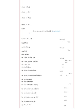 这个文件
                                                                   设置成不可变的文件，
chattr +i file1                                                    不能被删除、修改、重
                                                                   命名或者链接
                                                                   允许一个文件被安全地
chattr +s file1
                                                                   删除
                                                                   一旦应用程序对这个文
                                                                   件执行了写操作，使系
chattr +S file1
                                                                   统立刻把修改的结果写
                                                                   到磁盘
                                                                   若文件被删除，系统会
chattr +u file1                                                    允许你在以后恢复这个
                                                                   被删除的文件

lsattr                                                             显示特殊的属性

                       linux commands line list v1.2 - LinuxGuide.it
返回顶部索引 ^
打包和压缩文件
                                                                   解压一个叫做
bunzip2 file1.bz2
                                                                   'file1.bz2'的文件

                                                                   压缩一个叫做 'file1' 的
bzip2 file1
                                                                   文件
                                                                   解压一个叫做
gunzip file1.gz
                                                                   'file1.gz'的文件

                                                                   压缩一个叫做 'file1'的
gzip file1
                                                                   文件

gzip -9 file1                                                      最大程度压缩
                                                                   创建一个叫做
rar a file1.rar test_file
                                                                   'file1.rar' 的包

                                                                   同时压缩 'file1', 'file2'
rar a file1.rar file1 file2 dir1
                                                                   以及目录 'dir1'

rar x file1.rar                                                    解压rar包

unrar x file1.rar                                                  解压rar包
                                                                   创建一个非压缩的
tar -cvf archive.tar file1
                                                                   tarball

                                                                   创建一个包含了 'file1',
tar -cvf archive.tar file1 file2 dir1                              'file2' 以及 'dir1'的档
                                                                   案文件

tar -tf archive.tar                                                显示一个包中的内容

tar -xvf archive.tar                                               释放一个包
                                                                   将压缩包释放到 /tmp
tar -xvf archive.tar -C /tmp
                                                                   目录下
                                                                   创建一个bzip2格式的
tar -cvfj archive.tar.bz2 dir1
                                                                   压缩包
                                                                   解压一个bzip2格式的
tar -xvfj archive.tar.bz2
                                                                   压缩包
                                                                   创建一个gzip格式的压
tar -cvfz archive.tar.gz dir1
                                                                   缩包
                                                                   解压一个gzip格式的压
tar -xvfz archive.tar.gz
                                                                   缩包

zip file1.zip file1                                                创建一个zip格式的压缩
 