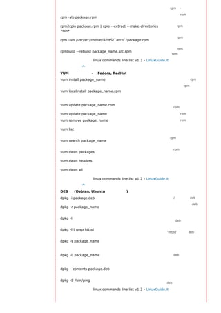 的rpm包- 小心使用
                                                                确认一个rpm包还未安
rpm -Vp package.rpm
                                                                装

rpm2cpio package.rpm | cpio --extract --make-directories        从一个rpm包运行可执
*bin*                                                           行文件
                                                                从一个rpm源码安装一
rpm -ivh /usr/src/redhat/RPMS/`arch`/package.rpm
                                                                个构建好的包
                                                                从一个rpm源码构建一
rpmbuild --rebuild package_name.src.rpm
                                                                个 rpm 包

                    linux commands line list v1.2 - LinuxGuide.it
返回顶部索引 ^
YUM 软件包升级器 - （Fedora, RedHat及类似系统）
yum install package_name                                        下载并安装一个rpm包
                                                                将安装一个rpm包，使
yum localinstall package_name.rpm                               用你自己的软件仓库为
                                                                你解决所有依赖关系
                                                                更新当前系统中所有安
yum update package_name.rpm
                                                                装的rpm包

yum update package_name                                         更新一个rpm包

yum remove package_name                                         删除一个rpm包
                                                                列出当前系统中安装的
yum list
                                                                所有包
                                                                在rpm仓库中搜寻软件
yum search package_name
                                                                包
                                                                清理rpm缓存删除下载
yum clean packages
                                                                的包

yum clean headers                                               删除所有头文件
                                                                删除所有缓存的包和头
yum clean all
                                                                文件

                    linux commands line list v1.2 - LinuxGuide.it
返回顶部索引 ^
DEB 包 (Debian, Ubuntu 以及类似系统)
dpkg -i package.deb                                             安装/更新一个 deb 包
                                                                从系统删除一个 deb
dpkg -r package_name
                                                                包
                                                                显示系统中所有已经安
dpkg -l
                                                                装的 deb 包
                                                                显示所有名称中包含
dpkg -l | grep httpd
                                                                "httpd" 字样的deb包

                                                                获得已经安装在系统中
dpkg -s package_name
                                                                一个特殊包的信息
                                                                显示系统中已经安装的
dpkg -L package_name                                            一个deb包所提供的文
                                                                件列表
                                                                显示尚未安装的一个包
dpkg --contents package.deb
                                                                所提供的文件列表
                                                                确认所给的文件由哪个
dpkg -S /bin/ping
                                                                deb包提供

                    linux commands line list v1.2 - LinuxGuide.it
 
