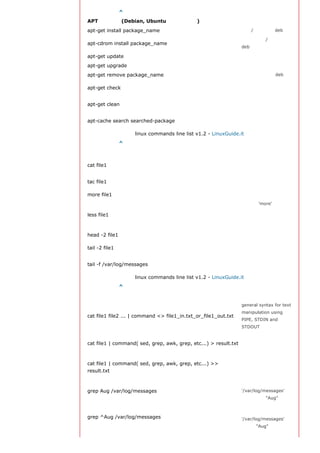 返回顶部索引 ^
APT 软件工具 (Debian, Ubuntu 以及类似系统)
apt-get install package_name                                     安装/更新一个 deb 包
                                                                 从光盘安装/更新一个
apt-cdrom install package_name
                                                                 deb 包

apt-get update                                                   升级列表中的软件包

apt-get upgrade                                                  升级所有已安装的软件

apt-get remove package_name                                      从系统删除一个deb包
                                                                 确认依赖的软件仓库正
apt-get check
                                                                 确
                                                                 从下载的软件包中清理
apt-get clean
                                                                 缓存
                                                                 返回包含所要搜索字符
apt-cache search searched-package
                                                                 串的软件包名称

                    linux commands line list v1.2 - LinuxGuide.it
返回顶部索引 ^
查看文件内容
                                                                 从第一个字节开始正向
cat file1
                                                                 查看文件的内容
                                                                 从最后一行开始反向查
tac file1
                                                                 看一个文件的内容

more file1                                                       查看一个长文件的内容
                                                                 类似于 'more' 命令，
                                                                 但是它允许在文件中和
less file1
                                                                 正向操作一样的反向操
                                                                 作

head -2 file1                                                    查看一个文件的前两行
                                                                 查看一个文件的最后两
tail -2 file1
                                                                 行
                                                                 实时查看被添加到一个
tail -f /var/log/messages
                                                                 文件中的内容

                    linux commands line list v1.2 - LinuxGuide.it
返回顶部索引 ^
文本处理
                                                                 general syntax for text
                                                                 manipulation using
cat file1 file2 ... | command <> file1_in.txt_or_file1_out.txt
                                                                 PIPE, STDIN and
                                                                 STDOUT

                                                                合并一个文件的详细说
cat file1 | command( sed, grep, awk, grep, etc...) > result.txt 明文本，并将简介写入
                                                                一个新文件中
                                                                 合并一个文件的详细说
cat file1 | command( sed, grep, awk, grep, etc...) >>
                                                                 明文本，并将简介写入
result.txt
                                                                 一个已有的文件中
                                                                 在文件
grep Aug /var/log/messages                                       '/var/log/messages'中
                                                                 查找关键词"Aug"

                                                                 在文件
grep ^Aug /var/log/messages                                      '/var/log/messages'中
                                                                 查找以"Aug"开始的词
 