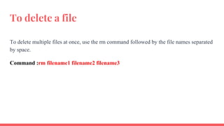 To delete a file
To delete multiple files at once, use the rm command followed by the file names separated
by space.
Command :rm filename1 filename2 filename3
 
