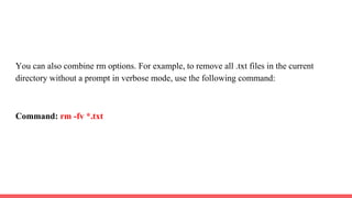 You can also combine rm options. For example, to remove all .txt files in the current
directory without a prompt in verbose mode, use the following command:
Command: rm -fv *.txt
 