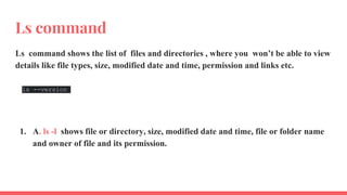 Ls command
Ls command shows the list of files and directories , where you won’t be able to view
details like file types, size, modified date and time, permission and links etc.
ls --version
1. A. ls -l shows file or directory, size, modified date and time, file or folder name
and owner of file and its permission.
 