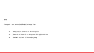 GID
Groups in Linux are defined by GIDs (group IDs).
● GID 0 (zero) is reserved for the root group.
● GID 1–99 are reserved for the system and application use.
● GID 100+ allocated for the user’s group.
 