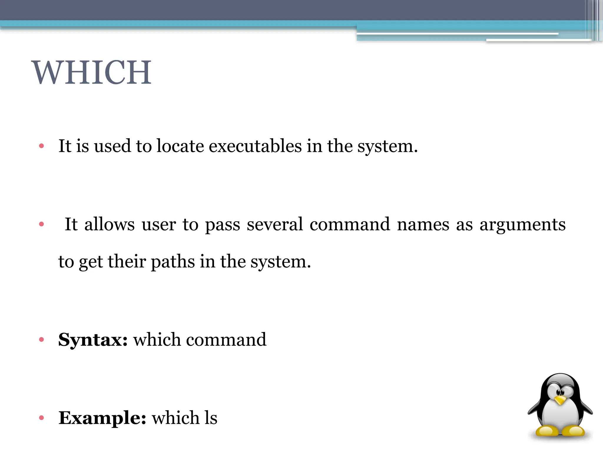 WHICH
• It is used to locate executables in the system.
• It allows user to pass several command names as arguments
to get their paths in the system.
• Syntax: which command
• Example: which ls
 