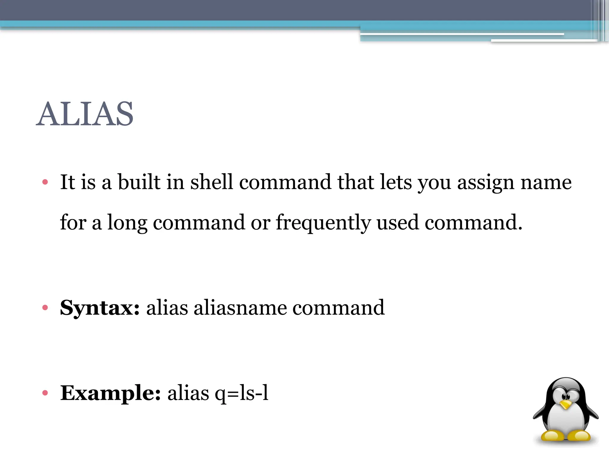 ALIAS
• It is a built in shell command that lets you assign name
for a long command or frequently used command.
• Syntax: alias aliasname command
• Example: alias q=ls-l
 