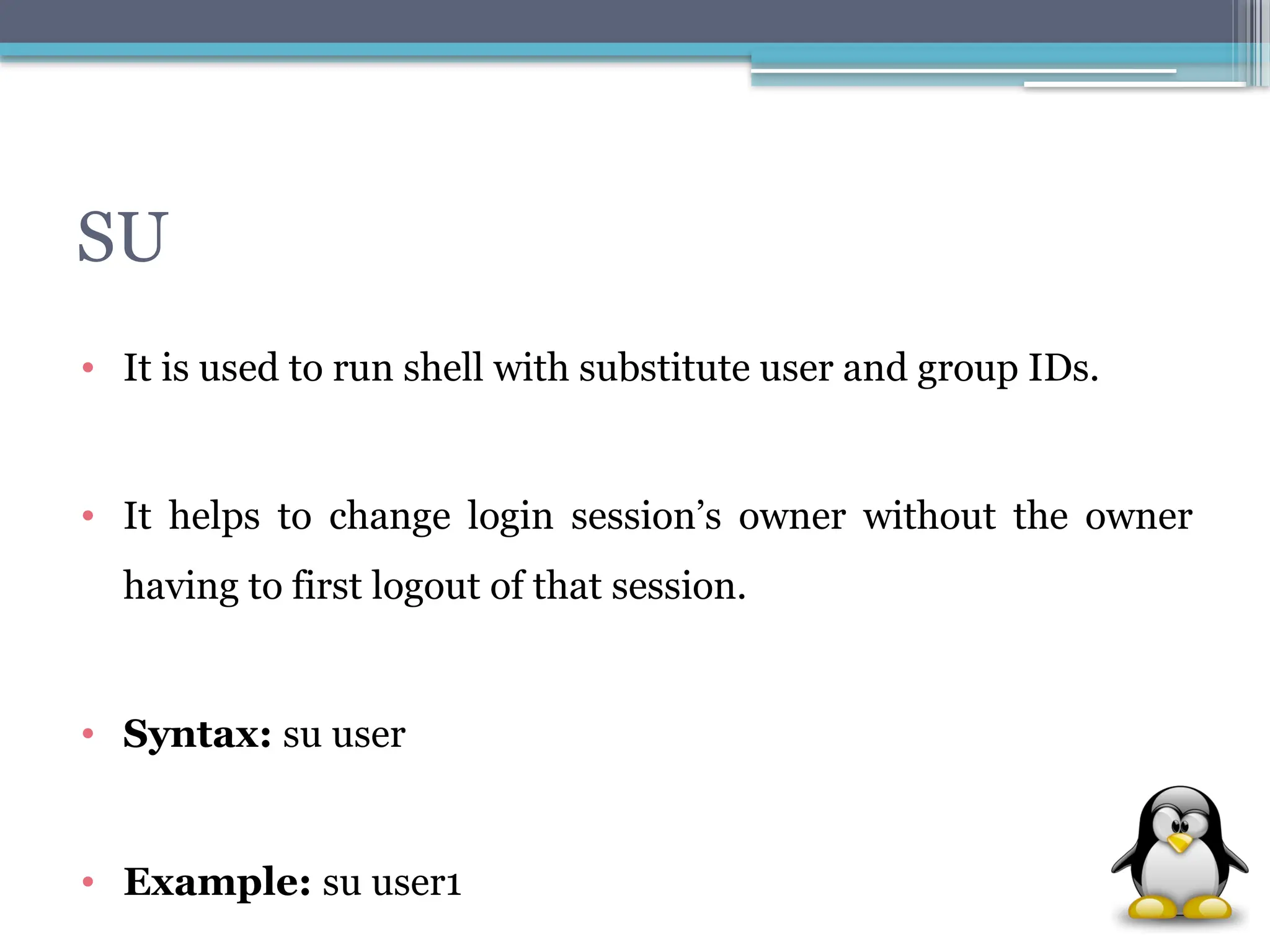 SU
• It is used to run shell with substitute user and group IDs.
• It helps to change login session’s owner without the owner
having to first logout of that session.
• Syntax: su user
• Example: su user1
 