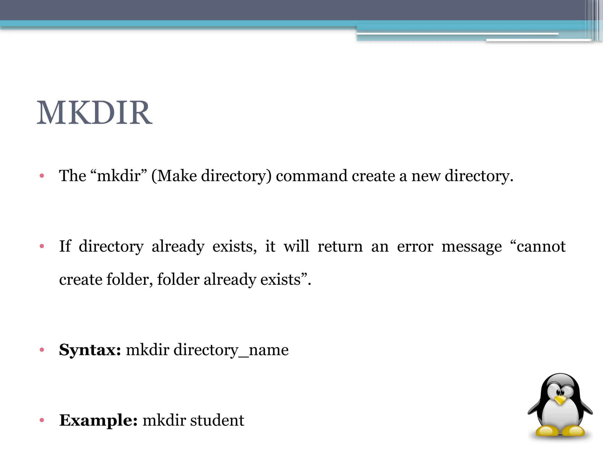 MKDIR
• The “mkdir” (Make directory) command create a new directory.
• If directory already exists, it will return an error message “cannot
create folder, folder already exists”.
• Syntax: mkdir directory_name
• Example: mkdir student
 