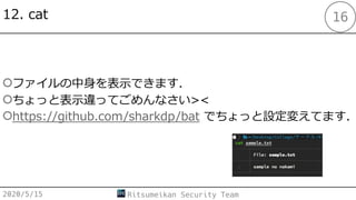 12. cat
2020/5/15 Ritsumeikan Security Team
16
○ファイルの中⾝を表⽰できます．
○ちょっと表⽰違ってごめんなさい><
○https://github.com/sharkdp/bat でちょっと設定変えてます．
 