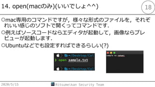 14. open(macのみ)(いいでしょ^^)
○mac専⽤のコマンドですが，様々な形式のファイルを，それぞ
れいい感じのソフトで開くってコマンドです．
○例えばソースコードならエディタが起動して，画像ならプレ
ビューが起動します．
○Ubuntuなどでも設定すればできるらしい(?)
2020/5/15 Ritsumeikan Security Team
18
 