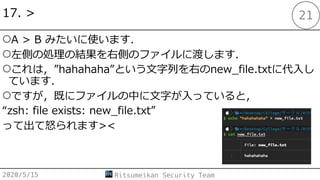 17. >
○A > B みたいに使います．
○左側の処理の結果を右側のファイルに渡します．
○これは，”hahahaha”という⽂字列を右のnew_file.txtに代⼊し
ています．
○ですが，既にファイルの中に⽂字が⼊っていると，
“zsh: file exists: new_file.txt”
って出て怒られます><
2020/5/15 Ritsumeikan Security Team
21
 