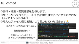 18. chmod
○実⾏・編集・閲覧権限を付与します．
○サイトからダウンロードしたもの中には⾒ることさえ許されな
いファイルもあります．
○そんなファイル様にお願いして開かせていただきます🙏
2020/5/15 Ritsumeikan Security Team
22
読み取りしかできないファイル->
編集権限を付与->
左側にいっぱい出てきた
(読み取りや実⾏権限を取得)->
詳しくは : h:ps://qiita.com/shisama/items/5f4c4fa768642aad9e06
 