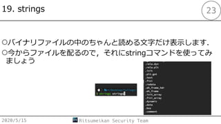 19. strings
○バイナリファイルの中のちゃんと読める⽂字だけ表⽰します．
○今からファイルを配るので，それにstringコマンドを使ってみ
ましょう
2020/5/15 Ritsumeikan Security Team
23
 