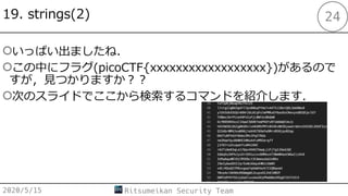 19. strings(2)
○いっぱい出ましたね．
○この中にフラグ(picoCTF{xxxxxxxxxxxxxxxxxx})があるので
すが，⾒つかりますか︖︖
○次のスライドでここから検索するコマンドを紹介します．
2020/5/15 Ritsumeikan Security Team
24
 