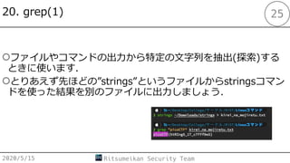 20. grep(1)
○ファイルやコマンドの出⼒から特定の⽂字列を抽出(探索)する
ときに使います.
○とりあえず先ほどの”strings”というファイルからstringsコマン
ドを使った結果を別のファイルに出⼒しましょう．
2020/5/15 Ritsumeikan Security Team
25
 