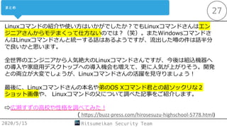 2020/5/15 Ritsumeikan Security Team
27
Linuxコマンドの紹介や使い⽅はいかがでしたか︖でもLinuxコマンドさんはエン
ジニアさんからモテまくって仕⽅ないのでは︖（笑）。またWindowsコマンドさ
んはLinuxコマンドさんと統⼀する話はあるようですが、流出した噂の件は話半分
で良いかと思います。
全世界のエンジニアから⼈気絶⼤のLinuxコマンドさんですが、今後は組込機器へ
の導⼊や家庭⽤デスクトップへの導⼊機会も増えて、更に⼈気が上がりそう。開発
との両⽴が⼤変でしょうが、Linuxコマンドさんの活躍を⾒守りましょう︕
最後に、Linuxコマンドさんの本名や弟のOS Xコマンド君との超ソックリな２
ショット画像や、 Linuxコマンドの⽗について調べた記事をご紹介します。
⇨広瀬すずの⾼校や性格を調べてみた︕
( h"ps://buzz-press.com/hirosesuzu-highschool-5778.html)
 