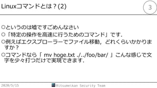 Linuxコマンドとは︖(2)
○というのは嘘ですごめんなさい
○「特定の操作を⾼速に⾏うためのコマンド」です．
○例えばエクスプローラーでファイル移動，どれくらいかかりま
すか︖
○コマンドなら「 mv hoge.txt ./../foo/bar/ 」こんな感じで⽂
字を少々打つだけで実現できます．
2020/5/15 Ritsumeikan Security Team
3
 