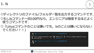 1. ls
○ディレクトリのファイル/フォルダ⼀覧を出⼒するコマンドです．
○もしlsコマンド⼀回100円なら，エンジニアは破産するほどよく
使うコマンドです．
○「Linuxコマンドのことは嫌いでも，lsのことは嫌いにならない
でください︕︕」
2020/5/15 Ritsumeikan Security Team
5
 